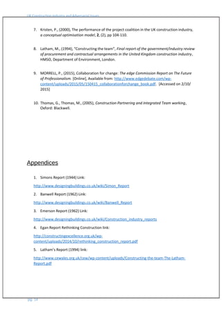 UK Construction Industry and Adversarial Issues
7. Kristen, P., (2000), The performance of the project coalition in the UK construction industry,
a conceptual optimisation model, 2, (2), pp 104-110.
8. Latham, M., (1994), “Constructing the team”, Final report of the government/industry review
of procurement and contractual arrangements in the United Kingdom construction industry,
HMSO, Department of Environment, London.
9. MORRELL, P., (2015), Collaboration for change: The edge Commission Report on The Future
of Professionalism. [Online], Available from: http://www.edgedebate.com/wp-
content/uploads/2015/05/150415_collaborationforchange_book.pdf. [Accessed on 2/10/
2015]
10. Thomas, G., Thomas, M., (2005), Construction Partnering and Integrated Team working,
Oxford: Blackwell.
Appendices
1. Simons Report (1944) Link:
http://www.designingbuildings.co.uk/wiki/Simon_Report
2. Banwell Report (1962) Link:
http://www.designingbuildings.co.uk/wiki/Banwell_Report
3. Emerson Report (1962) Link:
http://www.designingbuildings.co.uk/wiki/Construction_industry_reports
4. Egan Report Rethinking Construction link:
http://constructingexcellence.org.uk/wp-
content/uploads/2014/10/rethinking_construction_report.pdf
5. Latham’s Report (1994) link:
http://www.cewales.org.uk/cew/wp-content/uploads/Constructing-the-team-The-Latham-
Report.pdf
pg. 14
 