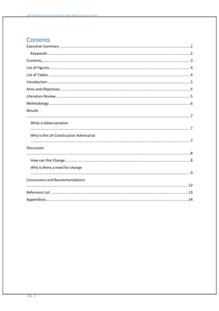 UK Construction Industry and Adversarial Issues
Contents
Executive Summary ..............................................................................................................................2
Keywords:..........................................................................................................................................2
Contents................................................................................................................................................3
List of Figures ........................................................................................................................................4
List of Tables .........................................................................................................................................4
Introduction ..........................................................................................................................................5
Aims and Objectives .............................................................................................................................5
Literature Review ..................................................................................................................................5
Methodology ........................................................................................................................................6
Results
...............................................................................................................................................................7
What is Adversarialism
...........................................................................................................................................................7
Why is the UK Construction Adversarial
...........................................................................................................................................................7
Discussion
...............................................................................................................................................................8
How can this Change.........................................................................................................................8
Why is there a need for change
...........................................................................................................................................................9
Conclusions and Recommendations
.............................................................................................................................................................12
Reference List .....................................................................................................................................13
Appendices..........................................................................................................................................14
pg. 3
 