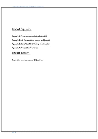 UK Construction Industry and Adversarial Issues
List of Figures
Figure 1.1: Construction Industry in the UK
Figure 1.2: UK Construction Import and Export
Figure 1.3: Benefits of Rethinking Construction
Figure 1.4: Project Performance
List of Tables
Table 1.1: Contractors and Objectives
pg. 4
 