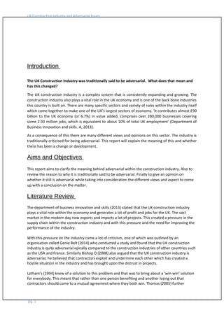 UK Construction Industry and Adversarial Issues
Introduction
The UK Construction Industry was traditionally said to be adversarial. What does that mean and
has this changed?
The UK construction industry is a complex system that is consistently expanding and growing. The
construction industry also plays a vital role in the UK economy and is one of the back bone industries
this country is built on. There are many specific sectors and variety of roles within the industry itself
which come together to make one of the UK’s largest sectors of economy. ‘It contributes almost £90
billion to the UK economy (or 6.7%) in value added, comprises over 280,000 businesses covering
some 2.93 million jobs, which is equivalent to about 10% of total UK employment’ (Department of
Business Innovation and skills. A, 2013).
As a consequence of this there are many different views and opinions on this sector. The industry is
traditionally criticised for being adversarial. This report will explain the meaning of this and whether
there has been a change or development.
Aims and Objectives
This report aims to clarify the meaning behind adversarial within the construction industry. Also to
review the reason to why it is traditionally said to be adversarial. Finally to give an opinion on
whether it still is adversarial while taking into consideration the different views and aspect to come
up with a conclusion on the matter.
Literature Review
The department of business innovation and skills (2013) stated that the UK construction industry
plays a vital role within the economy and generates a lot of profit and jobs for the UK. The vast
market in the modern day now exports and imports a lot of projects. This created a pressure in the
supply chain within the construction industry and with this pressure and the need for improving the
performance of the industry.
With this pressure on the industry came a lot of criticism, one of which was outlined by an
organisation called Genie Belt (2014) who conducted a study and found that the UK construction
industry is quite adversarial epically compared to the construction industries of other countries such
as the USA and France. Similarly Bishop D (2008) also argued that the UK construction industry is
adversarial, he believed that contractors exploit and undermine each other which has created a
hostile situation in the industry and has brought upon the distrust in projects.
Latham’s (1994) knew of a solution to this problem and that was to bring about a ‘win-win’ solution
for everybody. This meant that rather than one person benefiting and another losing out that
contractors should come to a mutual agreement where they both win. Thomas (2005) further
pg. 5
 
