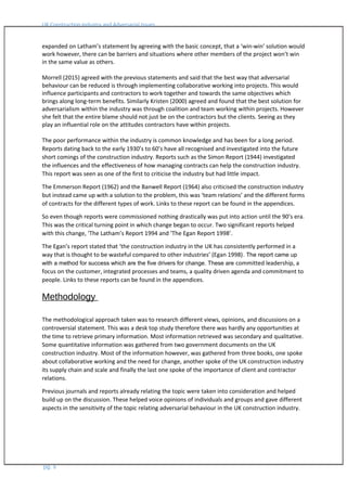 UK Construction Industry and Adversarial Issues
expanded on Latham’s statement by agreeing with the basic concept, that a ‘win-win’ solution would
work however, there can be barriers and situations where other members of the project won’t win
in the same value as others.
Morrell (2015) agreed with the previous statements and said that the best way that adversarial
behaviour can be reduced is through implementing collaborative working into projects. This would
influence participants and contractors to work together and towards the same objectives which
brings along long-term benefits. Similarly Kristen (2000) agreed and found that the best solution for
adversarialism within the industry was through coalition and team working within projects. However
she felt that the entire blame should not just be on the contractors but the clients. Seeing as they
play an influential role on the attitudes contractors have within projects.
The poor performance within the industry is common knowledge and has been for a long period.
Reports dating back to the early 1930’s to 60’s have all recognised and investigated into the future
short comings of the construction industry. Reports such as the Simon Report (1944) investigated
the influences and the effectiveness of how managing contracts can help the construction industry.
This report was seen as one of the first to criticise the industry but had little impact.
The Emmerson Report (1962) and the Banwell Report (1964) also criticised the construction industry
but instead came up with a solution to the problem, this was ‘team relations’ and the different forms
of contracts for the different types of work. Links to these report can be found in the appendices.
So even though reports were commissioned nothing drastically was put into action until the 90’s era.
This was the critical turning point in which change began to occur. Two significant reports helped
with this change, ‘The Latham’s Report 1994 and ‘The Egan Report 1998’.
The Egan’s report stated that ‘the construction industry in the UK has consistently performed in a
way that is thought to be wasteful compared to other industries’ (Egan 1998). The report came up
with a method for success which are the five drivers for change. These are committed leadership, a
focus on the customer, integrated processes and teams, a quality driven agenda and commitment to
people. Links to these reports can be found in the appendices.
Methodology
The methodological approach taken was to research different views, opinions, and discussions on a
controversial statement. This was a desk top study therefore there was hardly any opportunities at
the time to retrieve primary information. Most information retrieved was secondary and qualitative.
Some quantitative information was gathered from two government documents on the UK
construction industry. Most of the information however, was gathered from three books, one spoke
about collaborative working and the need for change, another spoke of the UK construction industry
its supply chain and scale and finally the last one spoke of the importance of client and contractor
relations.
Previous journals and reports already relating the topic were taken into consideration and helped
build up on the discussion. These helped voice opinions of individuals and groups and gave different
aspects in the sensitivity of the topic relating adversarial behaviour in the UK construction industry.
pg. 6
 