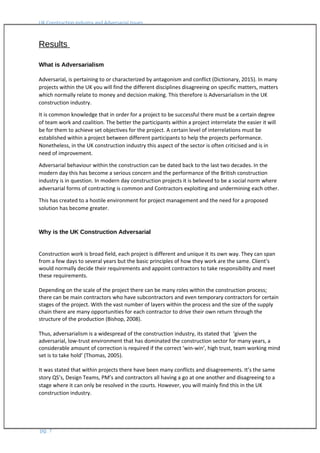 UK Construction Industry and Adversarial Issues
Results
What is Adversarialism
Adversarial, is pertaining to or characterized by antagonism and conflict (Dictionary, 2015). In many
projects within the UK you will find the different disciplines disagreeing on specific matters, matters
which normally relate to money and decision making. This therefore is Adversarialism in the UK
construction industry.
It is common knowledge that in order for a project to be successful there must be a certain degree
of team work and coalition. The better the participants within a project interrelate the easier it will
be for them to achieve set objectives for the project. A certain level of interrelations must be
established within a project between different participants to help the projects performance.
Nonetheless, in the UK construction industry this aspect of the sector is often criticised and is in
need of improvement.
Adversarial behaviour within the construction can be dated back to the last two decades. In the
modern day this has become a serious concern and the performance of the British construction
industry is in question. In modern day construction projects it is believed to be a social norm where
adversarial forms of contracting is common and Contractors exploiting and undermining each other.
This has created to a hostile environment for project management and the need for a proposed
solution has become greater.
Why is the UK Construction Adversarial
Construction work is broad field, each project is different and unique it its own way. They can span
from a few days to several years but the basic principles of how they work are the same. Client’s
would normally decide their requirements and appoint contractors to take responsibility and meet
these requirements.
Depending on the scale of the project there can be many roles within the construction process;
there can be main contractors who have subcontractors and even temporary contractors for certain
stages of the project. With the vast number of layers within the process and the size of the supply
chain there are many opportunities for each contractor to drive their own return through the
structure of the production (Bishop, 2008).
Thus, adversarialism is a widespread of the construction industry, its stated that ‘given the
adversarial, low-trust environment that has dominated the construction sector for many years, a
considerable amount of correction is required if the correct ‘win-win’, high trust, team working mind
set is to take hold’ (Thomas, 2005).
It was stated that within projects there have been many conflicts and disagreements. It’s the same
story QS’s, Design Teams, PM’s and contractors all having a go at one another and disagreeing to a
stage where it can only be resolved in the courts. However, you will mainly find this in the UK
construction industry.
pg. 7
 