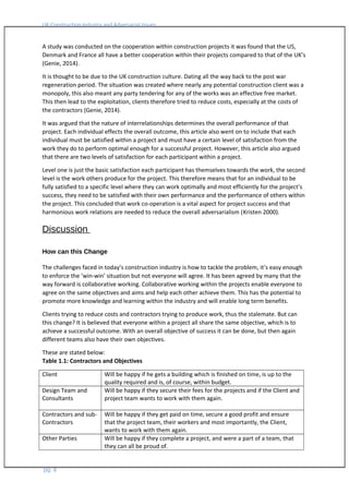 UK Construction Industry and Adversarial Issues
A study was conducted on the cooperation within construction projects it was found that the US,
Denmark and France all have a better cooperation within their projects compared to that of the UK’s
(Genie, 2014).
It is thought to be due to the UK construction culture. Dating all the way back to the post war
regeneration period. The situation was created where nearly any potential construction client was a
monopoly, this also meant any party tendering for any of the works was an effective free market.
This then lead to the exploitation, clients therefore tried to reduce costs, especially at the costs of
the contractors (Genie, 2014).
It was argued that the nature of interrelationships determines the overall performance of that
project. Each individual effects the overall outcome, this article also went on to include that each
individual must be satisfied within a project and must have a certain level of satisfaction from the
work they do to perform optimal enough for a successful project. However, this article also argued
that there are two levels of satisfaction for each participant within a project.
Level one is just the basic satisfaction each participant has themselves towards the work, the second
level is the work others produce for the project. This therefore means that for an individual to be
fully satisfied to a specific level where they can work optimally and most efficiently for the project’s
success, they need to be satisfied with their own performance and the performance of others within
the project. This concluded that work co-operation is a vital aspect for project success and that
harmonious work relations are needed to reduce the overall adversarialism (Kristen 2000).
Discussion
How can this Change
The challenges faced in today’s construction industry is how to tackle the problem, it’s easy enough
to enforce the ‘win-win’ situation but not everyone will agree. It has been agreed by many that the
way forward is collaborative working. Collaborative working within the projects enable everyone to
agree on the same objectives and aims and help each other achieve them. This has the potential to
promote more knowledge and learning within the industry and will enable long term benefits.
Clients trying to reduce costs and contractors trying to produce work, thus the stalemate. But can
this change? It is believed that everyone within a project all share the same objective, which is to
achieve a successful outcome. With an overall objective of success it can be done, but then again
different teams also have their own objectives.
These are stated below:
Table 1.1: Contractors and Objectives
Client Will be happy if he gets a building which is finished on time, is up to the
quality required and is, of course, within budget.
Design Team and
Consultants
Will be happy if they secure their fees for the projects and if the Client and
project team wants to work with them again.
Contractors and sub-
Contractors
Will be happy if they get paid on time, secure a good profit and ensure
that the project team, their workers and most importantly, the Client,
wants to work with them again.
Other Parties Will be happy if they complete a project, and were a part of a team, that
they can all be proud of.
pg. 8
 