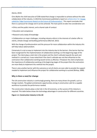 UK Construction Industry and Adversarial Issues
(Genie, 2014)
Chris Blythe the chief executive of CIOB stated that change is impossible to achieve without the wide
collaboration of the industry. In 2014 the Commission published a report on collaboration for change
called the ‘Edge Commission Report on the Future of Professionalism’. This report concludes that
there is a pressure for change and it can be achieved. The main points to take into consideration are:
• Ethics and the public interest, and a shared code of conduct
• Education and competence
• Research and a body of knowledge
• Collaboration on major challenges, including industry reform in the interests of a better offer to
clients, climate change and building performance (Morrell, 2015)
With the change of professionalism and the pressure for more collaboration within the industry this
will help reduce adversarialism.
Conversely it is not so easy to implement into the industry due to the barriers. One barrier that has
been recognised for the implementation of collaborative working is at the beginning stage of the
project. The client plays a vital role in the project and the client’s attitude towards the work and
method it is carried out. It was noted that if the client’s attitude was not that influential on the
contractors then collaborative working would not be as affective. If however the client emphasises
the importance of collaborative working at the beginning stages of the project then the contractors
are more likely to implement this method into the project.
There is also another barrier with this outcome as not all clients are even able to provide the support
needed to implement and influence the project for collaborative working to succeed (Bishop, 2008).
Why is there a need for change
The UK construction industry is continuingly growing, there are many drivers for growth, such as
foreign markets. The global and domestic opportunities arising in construction calls for a capable
workforce to provide the performance needed.
The construction industry plays a vital role in the UK economy, so the success of the industry is
required. This table below shows the technology advantages in construction for different countries.
Figure 1.1: Construction Industry in the UK
pg. 9
 