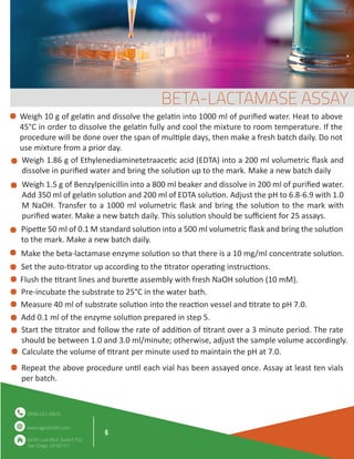 6
www.agscientific.com
(858) 452-9925
6450 Lusk Blvd. Suite E102,
San Diego, CA 92121
Weigh 10 g of gela�n and dissolve the gela�n into 1000 ml of puriﬁed water. Heat to above
45°C in order to dissolve the gela�n fully and cool the mixture to room temperature. If the
procedure will be done over the span of mul�ple days, then make a fresh batch daily. Do not
use mixture from a prior day.
Mix thoroughly and pour suspension into
petri dishes or glass tubes.
Weigh 1.86 g of Ethylenediaminetetraace�c acid (EDTA) into a 200 ml volumetric ﬂask and
dissolve in puriﬁed water and bring the solu�on up to the mark. Make a new batch daily
Weigh 1.5 g of Benzylpenicillin into a 800 ml beaker and dissolve in 200 ml of puriﬁed water.
Add 350 ml of gela�n solu�on and 200 ml of EDTA solu�on. Adjust the pH to 6.8-6.9 with 1.0
M NaOH. Transfer to a 1000 ml volumetric ﬂask and bring the solu�on to the mark with
puriﬁed water. Make a new batch daily. This solu�on should be suﬃcient for 25 assays.
Pipe�e 50 ml of 0.1 M standard solu�on into a 500 ml volumetric ﬂask and bring the solu�on
to the mark. Make a new batch daily.
Make the beta-lactamase enzyme solu�on so that there is a 10 mg/ml concentrate solu�on.
Set the auto-�trator up according to the �trator opera�ng instruc�ons.
Flush the �trant lines and bure�e assembly with fresh NaOH solu�on (10 mM).
Pre-incubate the substrate to 25°C in the water bath.
Measure 40 ml of substrate solu�on into the reac�on vessel and �trate to pH 7.0.
Add 0.1 ml of the enzyme solu�on prepared in step 5.
Start the �trator and follow the rate of addi�on of �trant over a 3 minute period. The rate
should be between 1.0 and 3.0 ml/minute; otherwise, adjust the sample volume accordingly.
Calculate the volume of �trant per minute used to maintain the pH at 7.0.
Repeat the above procedure un�l each vial has been assayed once. Assay at least ten vials
per batch.
BETA-LACTAMASE ASSAY
 