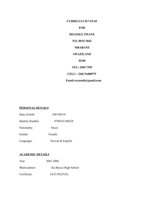 CURRICULUM VITAE
FOR
DELISILE ZWANE
P.O. BOX 5042
MBABANE
SWAZILAND
H100
TEL: 2404 7395
CELL: +268-76488579
Email:zwanedh@gmail.com
PERSONAL DETAILS
Date of birth 1987/09/10
Identity Number 8709101100228
Nationality Swazi
Gender Female
Languages Siswati & English
ACADEMIC DETAILS
Year 2001-2006
Matriculation Ka-Boyce High School
Certificate GCE O'LEVEL
 