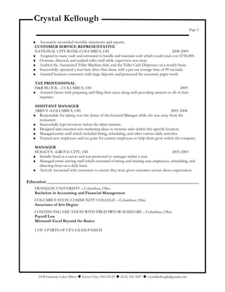 Crystal Kellough
Page 2
 Accurately reconciled monthly statements and reports.
CUSTOMER SERVICE REPRESENTATIVE
NATIONAL CITY BANK-COLUMBUS, OH 2008-2009
 Assigned to main vault and entrusted to handle and maintain cash which could total over $750,000.
 Oversaw, directed, and audited teller staff while supervisor was away.
 Audited the Automated Teller Machine daily and the Teller Cash Dispenser on a weekly basis.
 Successfully operated a four lane drive-thru alone with a per car average time of 90 seconds.
 Assisted business customers with large deposits and processed the necessary paper work.
TAX PROFESSIONAL
H&R BLOCK – COLUMBUS, OH 2009
 Assisted clients with preparing and filing their taxes along with providing answers to all of their
inquiries.
ASSISTANT MANAGER
ARBY’S –COLUMBUS, OH 2005-2008
 Responsible for taking over the duties of the General Manager while she was away from the
restaurant.
 Successfully kept inventory below the ideal variance.
 Designed and executed new marketing ideas to increase sales within this specific location.
 Managed entire staff which included hiring, scheduling, and other various daily activities.
 Trained new employees and set goals for current employees to help them grow within the company.
MANAGER
HOGGY’S –GROVE CITY, OH 2003-2005
 Initially hired as a server and was promoted to manager within a year.
 Managed entire serving staff which consisted of hiring and training new employees, scheduling, and
directing them on a daily basis.
 Actively interacted with customers to ensure they were given customer service above expectation.
Education _____________________________________________________________________
FRANKLIN UNIVERSITY – Columbus, Ohio
Bachelors in Accounting and Financial Management
COLUMBUS STATE COMMUNITY COLLEGE – Columbus, Ohio
Associates of Arts Degree
CONTINUING EDUATION WITH FRED PRYOR SEMINARS – Columbus, Ohio
Payroll Law
Microsoft Excel Beyond the Basics
1 OF 4 PARTS OF CPA EXAM PASSED
3538 Gateway Lakes Drive  Grove City, OH 43123  (614) 316-5697  crystalkellough@gmail.com
 