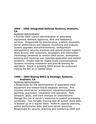 2004 – 2005 Integrated Defense Systems, Anaheim,
CA
Systems Administrator
• Provide UNIX system administration of associated
equipment, Network Appliance, IRIX and Netbackup
services. Responsible for maintenance, problem resolution,
server performance and capacity monitoring and analysis,
system upgrades and enhancements, configuration
management, security practices and special project support.
Work directly with customers, developers and Information
Technology personnel to resolve UNIX server, workstation,
tracking and resolving user-reported application and related
problems. Project lead for Digital Audio Communications
Systems including installation and provide training for
operators. Assist in granting OPAA access for customers
visiting the BIC on a needed basis.
1999 – 2004 Boeing BMC3 & Strategic Systems,
Anaheim, CA
Systems Administrator
• Responsible for the administration of associated UNIX
equipment and related Oracle database services. This
includes client/server architecture, equipment/software
planning, acquisition, installation and operation. Plan,
schedule, apply, and track changes on client/servers.
Manage the use of server’s resources to support processing
workloads. This includes insuring that all system client data
is backed up on a regular basis. Perform capacity planning,
collect performance data, and tune server resources.
Responsible for security practices and monitoring UNIX and
 