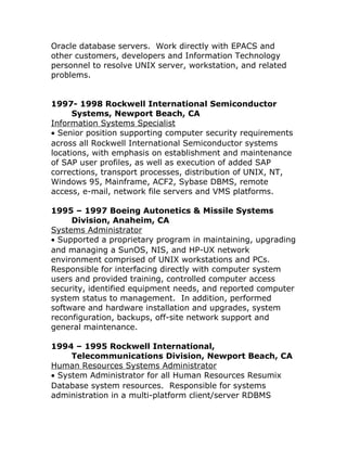 Oracle database servers. Work directly with EPACS and
other customers, developers and Information Technology
personnel to resolve UNIX server, workstation, and related
problems.
1997- 1998 Rockwell International Semiconductor
Systems, Newport Beach, CA
Information Systems Specialist
• Senior position supporting computer security requirements
across all Rockwell International Semiconductor systems
locations, with emphasis on establishment and maintenance
of SAP user profiles, as well as execution of added SAP
corrections, transport processes, distribution of UNIX, NT,
Windows 95, Mainframe, ACF2, Sybase DBMS, remote
access, e-mail, network file servers and VMS platforms.
1995 – 1997 Boeing Autonetics & Missile Systems
Division, Anaheim, CA
Systems Administrator
• Supported a proprietary program in maintaining, upgrading
and managing a SunOS, NIS, and HP-UX network
environment comprised of UNIX workstations and PCs.
Responsible for interfacing directly with computer system
users and provided training, controlled computer access
security, identified equipment needs, and reported computer
system status to management. In addition, performed
software and hardware installation and upgrades, system
reconfiguration, backups, off-site network support and
general maintenance.
1994 – 1995 Rockwell International,
Telecommunications Division, Newport Beach, CA
Human Resources Systems Administrator
• System Administrator for all Human Resources Resumix
Database system resources. Responsible for systems
administration in a multi-platform client/server RDBMS
 