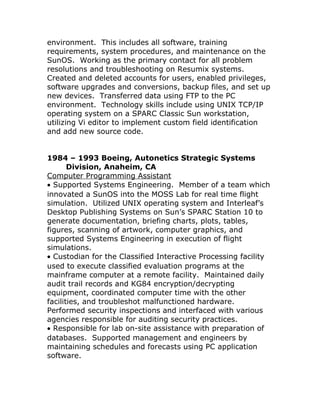 environment. This includes all software, training
requirements, system procedures, and maintenance on the
SunOS. Working as the primary contact for all problem
resolutions and troubleshooting on Resumix systems.
Created and deleted accounts for users, enabled privileges,
software upgrades and conversions, backup files, and set up
new devices. Transferred data using FTP to the PC
environment. Technology skills include using UNIX TCP/IP
operating system on a SPARC Classic Sun workstation,
utilizing Vi editor to implement custom field identification
and add new source code.
1984 – 1993 Boeing, Autonetics Strategic Systems
Division, Anaheim, CA
Computer Programming Assistant
• Supported Systems Engineering. Member of a team which
innovated a SunOS into the MOSS Lab for real time flight
simulation. Utilized UNIX operating system and Interleaf’s
Desktop Publishing Systems on Sun’s SPARC Station 10 to
generate documentation, briefing charts, plots, tables,
figures, scanning of artwork, computer graphics, and
supported Systems Engineering in execution of flight
simulations.
• Custodian for the Classified Interactive Processing facility
used to execute classified evaluation programs at the
mainframe computer at a remote facility. Maintained daily
audit trail records and KG84 encryption/decrypting
equipment, coordinated computer time with the other
facilities, and troubleshot malfunctioned hardware.
Performed security inspections and interfaced with various
agencies responsible for auditing security practices.
• Responsible for lab on-site assistance with preparation of
databases. Supported management and engineers by
maintaining schedules and forecasts using PC application
software.
 