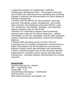 • Supported proposal for establishing a Software
Configuration Management Plan. The purpose of the plan
was to define the requirements for controlling and recording
changes in software and documentation for future phases of
software development.
• Familiar with the IBM PC for documentation, planning
activities, forecasting, project management, work break
down structure and scheduling using Word Perfect, Lotus
123, Symphony, Task Monitor, WordStar, and schematic
capture programs such as Future-Net.
• Member of a proprietary program signal processing
software team (required Top Secret clearance). Utilized
FrameMaker on the Sun workstation and the UNIX operating
system to generate documentation, artwork and computer
graphics.
• Utilized UNIX operating system and DCL VAX text
processing tools to maintain configuration control of source,
object and program link file development, job execution,
program change control documentation and maintenance.
• Acted in planning support role as VAX computer operator.
Responsible for computer system backup and tape library
maintenance. Compiled software documentation for several
programs.
EDUCATION
Systems Engineering - Caltech
PMI – Certification, UCI
Oracle DBA – I, II
Unix/Windows Net backup – Certification
UNIX Sys Adm I, II, III
West Coast University, Los Angeles, CA
 