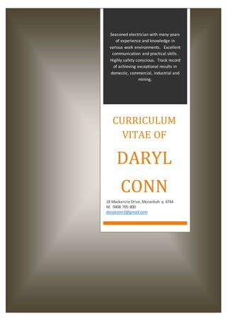 Seasoned electrician with many years
of experience and knowledge in
various work environments. Excellent
communication and practical skills.
Highly safety conscious. Track record
of achieving exceptional results in
domestic, commercial, industrial and
mining.
CURRICULUM
VITAE OF
DARYL
CONN
18 Mackenzie Drive,Moranbah q 4744
M: 0408 705 800
darylconn1@gmail.com
 