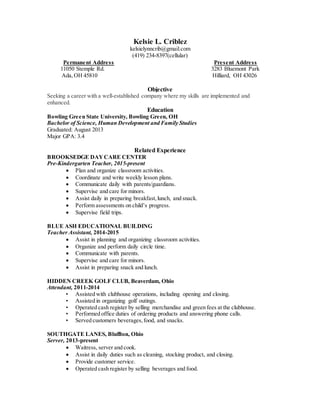 Kelsie L. Criblez
kelsielynncrib@gmail.com
(419) 234-8397(cellular)
Permanent Address Present Address
11050 Stemple Rd. 3283 Bluemont Park
Ada,OH 45810 Hilliard, OH 43026
Objective
Seeking a career with a well-established company where my skills are implemented and
enhanced.
Education
Bowling Green State University, Bowling Green, OH
Bachelor of Science, Human Development and Family Studies
Graduated: August 2013
Major GPA: 3.4
Related Experience
BROOKSEDGE DAYCARE CENTER
Pre-Kindergarten Teacher, 2015-present
 Plan and organize classroom activities.
 Coordinate and write weekly lesson plans.
 Communicate daily with parents/guardians.
 Supervise and care for minors.
 Assist daily in preparing breakfast,lunch, and snack.
 Perform assessments on child’s progress.
 Supervise field trips.
BLUE ASH EDUCATIONAL BUILDING
Teacher Assistant, 2014-2015
 Assist in planning and organizing classroom activities.
 Organize and perform daily circle time.
 Communicate with parents.
 Supervise and care for minors.
 Assist in preparing snack and lunch.
HIDDEN CREEK GOLF CLUB, Beaverdam, Ohio
Attendant, 2011-2014
• Assisted with clubhouse operations, including opening and closing.
• Assisted in organizing golf outings.
• Operated cash register by selling merchandise and green fees at the clubhouse.
• Performed office duties of ordering products and answering phone calls.
• Served customers beverages,food, and snacks.
SOUTHGATE LANES, Bluffton, Ohio
Server, 2013-present
 Waitress, server and cook.
 Assist in daily duties such as cleaning, stocking product, and closing.
 Provide customer service.
 Operated cash register by selling beverages and food.
 