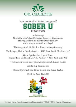 You are invited to be our guest!
“
SOBER U
”
Luncheon
In honor of:
North Carolina’s first Collegiate Recovery Community
Helping students to maintain their recovery
while being successful in college!
Thursday, April 18, 2013 • Lunch is complimentary
The Banquet Hall at Southminster • 8919 Park Road, Charlotte, NC
Guest Speaker: Ms. Laurie Dhue
Former Fox, CNN and MSNBC Anchor • New York City, NY
Three course lunch, door prizes, inspirational student stories
Scholarship Presentation
Hosted by: Chuck and Linda Couch, and Suzan Becker
RSVP by April 12, 2013
Contact Carol Rose for additional information 704-687-0813 • crose3@uncc.edu
 