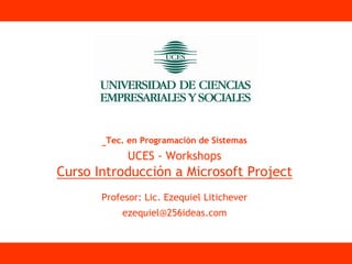 Tec. en Programación de Sistemas
             UCES - Workshops
Curso Introducción a Microsoft Project
       Profesor: Lic. Ezequiel Litichever
           ezequiel@256ideas.com
 