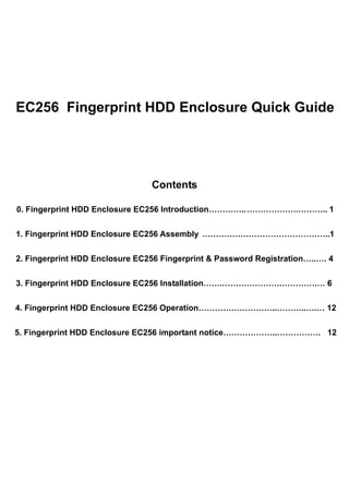 EC256 Fingerprint HDD Enclosure Quick Guide




                                Contents

0. Fingerprint HDD Enclosure EC256 Introduction…………..……………….……….. 1


1. Fingerprint HDD Enclosure EC256 Assembly ………………………………………..1


2. Fingerprint HDD Enclosure EC256 Fingerprint & Password Registration…..…. 4


3. Fingerprint HDD Enclosure EC256 Installation…….………………….………….… 6


4. Fingerprint HDD Enclosure EC256 Operation………………………..………..….… 12


5. Fingerprint HDD Enclosure EC256 important notice………………..……………. 12
 