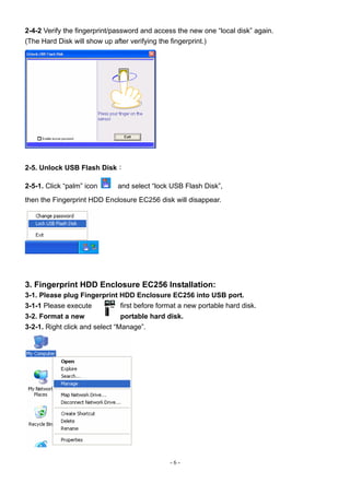 2-4-2 Verify the fingerprint/password and access the new one “local disk” again.
(The Hard Disk will show up after verifying the fingerprint.)




2-5. Unlock USB Flash Disk：

2-5-1. Click “palm” icon     and select “lock USB Flash Disk”,
then the Fingerprint HDD Enclosure EC256 disk will disappear.




3. Fingerprint HDD Enclosure EC256 Installation:
3-1. Please plug Fingerprint HDD Enclosure EC256 into USB port.
3-1-1 Please execute         first before format a new portable hard disk.
3-2. Format a new               portable hard disk.
3-2-1. Right click and select “Manage”.




                                              -6-
 