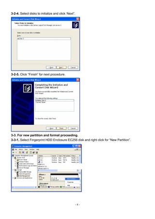 3-2-4. Select disks to initialize and click ‘Next”.




3-2-5. Click “Finish” for next procedure.




3-3. For new partition and format proceeding.
3-3-1. Select Fingerprint HDD Enclosure EC256 disk and right click for “New Partition”.




                                                      -8-
 