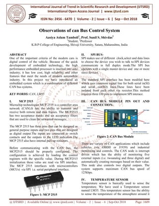 International Journal of Trend in
International Open
ISSN No: 2456
@ IJTSRD | Available Online @ www.ijtsrd.com
Observations of c
Aasiya Aslam Tamboli
K.B.P College of Engineering
ABSTRACT
One of the important criteria of the modern cars is
digital control of the vehicle. Because of the quick
development of embedded technology, the high
performance embedded processor is inserted into auto
industry; it has low cost, high reliability and other
features that meet the needs of modern automobile
industry. In this project we have introduced an
embedded system which is a combination of different
CAN bus systems.
KEY WORDS: CAN, LM35
I. MCP 2515
Microchip technologies MCP 2515 is a controller area
network (CAN).It has the ability to transmit and
receive both remote and data frames. The MCP2515
has two acceptance masks and six acceptance filters
that are used to clean the unwanted messages.
The MCP 2515 has three pins that can be designed as
general purpose inputs and two pins that are designed
as digital output.The inputs are connected to switch
contacts and the outputs to the LED indicators.The
MCP 2515 also have internal pull-up resisitors.
Before communicating with the CAN bus,
MCP2515 should be properly configured.
configuration is achieved by loading the control
registers with the specific value. During MCP2515
initialization these valus are read via SPI interface.
The MCP 2515 interfaces with microcontrollers
(MCUs) via SPI i.e. serial peripheral interface.
Figure 1: MCP 2515
International Journal of Trend in Scientific Research and Development (IJTSRD)
International Open Access Journal | www.ijtsrd.com
ISSN No: 2456 - 6470 | Volume - 2 | Issue – 6 | Sep
www.ijtsrd.com | Volume – 2 | Issue – 6 | Sep-Oct 2018
Observations of can Bus Control System
Aasiya Aslam Tamboli1
, Prof. Sunil S. Shivdas2
1
Student, 2
Professor
Engineering, Shivaji University, Satara, Maharashtra
One of the important criteria of the modern cars is
digital control of the vehicle. Because of the quick
development of embedded technology, the high
performance embedded processor is inserted into auto
as low cost, high reliability and other
features that meet the needs of modern automobile
industry. In this project we have introduced an
embedded system which is a combination of different
technologies MCP 2515 is a controller area
network (CAN).It has the ability to transmit and
The MCP2515
has two acceptance masks and six acceptance filters
that are used to clean the unwanted messages.
three pins that can be designed as
general purpose inputs and two pins that are designed
as digital output.The inputs are connected to switch
contacts and the outputs to the LED indicators.The
up resisitors.
icating with the CAN bus, the
MCP2515 should be properly configured. The
configuration is achieved by loading the control
During MCP2515
initialization these valus are read via SPI interface.
microcontrollers
(MCUs) via SPI i.e. serial peripheral interface.
II. SPI BUS-
SPI makes use of different clock,select and data lines
to choose the device you wish to talk to.SPI devices
communicate in full duplex mode.The SPI bus
operates with a single master device and one or more
slave devices.
The standard SPI interface has been modifed here
which uses commom signal line for both serial in(SI)
and serial out(SO) lines.These lines have been
isolated from each other via resisitor.Thi
requires three I/O pins to implement SPI interace.
III. CAN BUS MODULE PIN OUT AND
CONNECTION-
Figure 2: CAN Bus Module
There are variety of CAN applications which include
vehicles (via OBDII or J1939) and industrial
monitoring and controls. The
driven which has the abilty of monitoring five
external inputs (i.e. twoanalog and three digital) and
automatically creating messages based on their value.
This node also controls two digital outputs. The
system supports maximum CAN b
125kbps.
IV. TEMPERATURE SENSOR
Temperature sensor is basically used to sense the
temperature. We have used a Temperature sensor
named LM35. This temperature sensor has the ability
to sense the temperature of the atmosphere around it
Research and Development (IJTSRD)
www.ijtsrd.com
6 | Sep – Oct 2018
Oct 2018 Page: 1609
an Bus Control System
Maharashtra, India
SPI makes use of different clock,select and data lines
to choose the device you wish to talk to.SPI devices
communicate in full duplex mode.The SPI bus
tes with a single master device and one or more
The standard SPI interface has been modifed here
which uses commom signal line for both serial in(SI)
and serial out(SO) lines.These lines have been
isolated from each other via resisitor.This method
requires three I/O pins to implement SPI interace.
CAN BUS MODULE PIN OUT AND
Figure 2: CAN Bus Module
There are variety of CAN applications which include
vehicles (via OBDII or J1939) and industrial
The CAN node is interrupt
driven which has the abilty of monitoring five
twoanalog and three digital) and
automatically creating messages based on their value.
This node also controls two digital outputs. The
system supports maximum CAN bus speed of
TEMPERATURE SENSOR
Temperature sensor is basically used to sense the
temperature. We have used a Temperature sensor
named LM35. This temperature sensor has the ability
to sense the temperature of the atmosphere around it
 