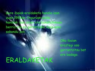 Gure ibaiak eraldaketa handia izan zuen 1983an. Inguruan uolde handiak izan ziren eta bukatutakoan berriz ere ez gertatzeko ibaia asko sakondu zen. Oka ibaian araztegi oso garrantzitsu bat ere badago. ERALDAKETAK 