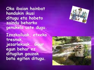 Oka ibaian hainbat hondakin ikusi ditugu eta hobeto zaindu beharko genukela uste dugu.  Izozkailuak, etxeko tresnak, jesarlekuak… Gaur egun behar ez ditugi¡un gauzak bota egiten ditugu. 
