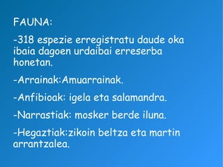 FAUNA: -318 espezie erregistratu daude oka ibaia dagoen urdaibai erreserba honetan. -Arrainak:Amuarrainak. -Anfibioak: igela eta salamandra. -Narrastiak: mosker berde iluna. -Hegaztiak:zikoin beltza eta martin arrantzalea. 