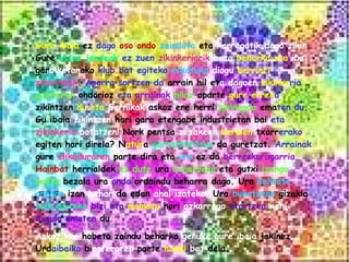 Gure ibaia  ez  dago  oso ondo   zainduta  eta  horregatik dago   zikin . Gure  ustez jendeak  ez zuen   zikinkeriarik   bota   beharko   eta  ibai  gar biketar ako  klub bat egiteko   eskatuko   diogu   herriari  zihurrenik .  Aparra sortzen   da  arrain hil et a   dagoen   zikinke ria   guztiaren  ondorioz  eta   arrainak   hilaz  aparte  gure   errek a  zikintzen  du eta   Gernikak  askoz ere herri  zikinagoa   ema ten   du . Gu ibaia  zikintzen  hari gara etengabe industrietan bai  eta   zikinkeria   botatzen!  Nork pentsa  zezakeen   beraien  txarr erako  egiten hari direla? N atur a  garratntzitsua  da guretzat.  Arrainak  gure  elikaduraren  parte dira eta  ura  ez da  berreskuragarria.   Hainbat  herrialdek  ez dute  ura  banatzeko  eta gutxi  izango balitz  bezala ura  ondo  ordaindu beharra dago. Ura  kalitate onekoa  izan  behar  da edan  ahal izateko.  Ura  bukatzean  gizakia  ezin daiteke   bizi eta   mometu  hori  azkarrago   etortzea  nahi   dugula ematen  du. Askoz ere  hobeto zaindu beharko  genuke   gure ibaia  jakinez Urd aibaiko  bi osferaren  parte  handi   bat  dela.   