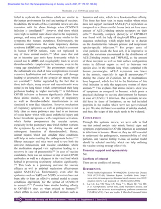 S34 Journal of Pharmacy and Bioallied Sciences  ¦  Volume 13  ¦  Supplement 1  ¦  June 2021
Moothedath, et al.: COVID and animal trails
failed to replicate the conditions which are similar to
the human environment for trail and testing of vaccines.
In addition, the results of this systematic review are also
consistent with the above findings when COVID‑19
infection is considered.[17]
However, viral titers which
were high in number were discovered in the respiratory
passage, and many mild symptoms were similar to the
symptoms that humans experience. Unfortunately, the
common complications like acute respiratory distress
syndrome (ARDS) and coagulopathy, which is common
in human COVID patients, were not replicated in
any of these animal models.[18]
Most cases that end
up in intensive care units have hypoxemia which is
caused due to ARDS and coagulopathy leads to severe
thrombo‑embolic complications in humans, even in the
young age population.[19,20]
The postmortem studies of
the individuals who died of these complications revealed
extensive hyalinization and inflammatory cell damage
leading to destruction of the alveolar air spaces which
are essential,[21]
further supported by the fact that in
these individuals, many micro‑ and macrothrombi were
noted in the lung tissue which compromised their lung
perfusion leading to higher mortality.[22]
A full‑blown
COVID infection in humans significantly differs from
these animal models, as the severity of respiratory
as well as thrombo‑embolic manifestations is not
simulated to near ideal situations. However, mechanism
of respiratory symptoms as well as pathogenesis is not
fully clear as many pathways may lead to an increase
of tissue factor which will cause endothelial injury and
hence thrombotic episodes with complement activation,
which further compromises the vascular system,
especially in the pulmonary area which further worsens
the symptoms by activating the clotting cascade and
subsequent formation of thromboemboli. Hence,
animal models which can simulate these conditions
will help in understanding the pathogenesis better.[23‑27]
Rhesus macaques and mice were used to test both the
antiviral medications and vaccine candidates where
the medication stopped viral replication leading to a
recovery in case of pneumonitis.[28]
In case of vaccine
candidates, there was an increase in titer of anti‑COVID
antibodies as well as a decrease in the viral load which
helped in preventing respiratory infection significantly.
[29]
This leads to a promising outcome for vaccine
efficacy as well as antiviral medication effectiveness
against SARS‑CoV‑2. Unfortunately, even after the
epidemics such as SARS and MERS, scientists have not
been able to form an effective animal model to create
conditions appropriate for the spread of COVID‑19
in animals.[30,31]
Primates have similar binding affinity
to COVID‑19 virus as when related to humans,[32]
which differs in stark contrast to other animals such as
hamsters and mice, which have low‑to‑medium affinity.
This issue has been seen in many studies where mice
does not support increased SARS‑CoV‑2 replication as
compared to a chimera as the former does not have more
amount of ACE‑2‑binding protein receptors on their
cells.[33]
Recently, complex phenotype of COVID‑19
was found with the help of single‑cell RNA genomic
sequence technology which might help us to decide
on the dissimilarities between primate and nonprimate
species‑specific infections.[34]
For proper entry of
viral particles inside the host cell, it is imperative to
study the variations encountered in the distribution of
ACE‑2‑binding protein and TMPRSS2, as the amount
of these receptors as well as their surface configuration
varies in different organs as well as between two
species also. In the primate lung when compared with
human pneumocytes, ACE‑2 expression was lower
in the animals, especially in type II pneumocytes.[35]
During the course of evolution, lot of modifications
have happened, which has led to the limitation of this
viral infection in only the respiratory system of these
animals.[36]
This explains that animal models show less
of symptoms as compared to humans, which poses a
practical challenge in vaccine development for humans
in case of COVID‑19 infection. Our systematic review
did have its share of limitations, as we had included
preprints in the studies which were not peer‑reviewed
as yet. We also did have less number of articles studied,
and thus, the scope of this study needs to be widened.
Conclusion
Through this systemic review, we were able to find
out that animal models only mimic limited signs and
symptoms experienced in COVID infection as compared
to infections in humans. However, they are still essential
to understand the pathogenesis, transmissibility of viral
particles, and vaccine testing. Hence, an animal model
should be selected carefully, which can help outlining
the vaccine testing strategy effectively.
Financial support and sponsorship
Nil.
Conflicts of interest
There are no conflicts of interest.
References
1.	 World Health Organization (WHO) (2020a) Coronavirus Disease
2019  (COVID‑19) Situation Report. Available from: https://
www.who.int/emergencies/diseases/novel‑coronavirus‑2019/
situation‑reports [Last accessed on 12th November 2020].
2.	 Lai CC, Liu YH, Wang CY, Wang YH, Hsueh SC, Yen MY,
et al. Asymptomatic carrier state, acute respiratory disease, and
pneumonia due to severe acute respiratory syndrome coronavirus
2 (SARS‑CoV‑2): Facts and myths. J Microbiol Immunol Infect
[Downloaded free from http://www.jpbsonline.org on Sunday, June 6, 2021, IP: 175.101.146.64]
 