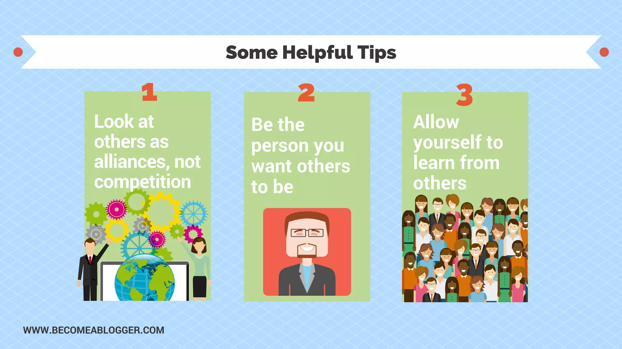 Some Helpful Tips
Look at
others as
alliances, not
competition
Be the
person you
want others
to be
1 2 3
Allow
yourself to
learn from
others
WWW.BECOMEABLOGGER.COM
