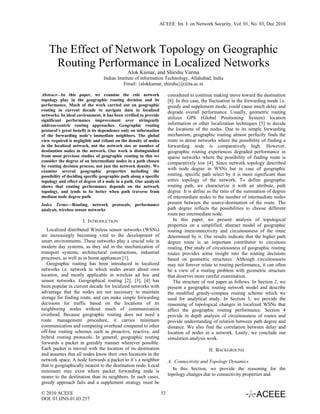 ACEEE Int. J. on Network Security, Vol. 01, No. 03, Dec 2010




    The Effect of Network Topology on Geographic
     Routing Performance in Localized Networks
                                               Alok Kumar, and Shirshu Varma
                                  Indian Institute of information Technology, Allahabad, India
                                            Email: {alokkumar, shirshu}@iiita.ac.in

Abstract—In this paper, we examine the role network                      considered to continue making move toward the destination
topology play in the geographic routing decision and its                 [8]. In this case, the fluctuation in the forwarding mode i.e.
performance. Much of the work carried out on geographic                  greedy and supplement mode, could cause much delay and
routing in current decade to navigate data in localized                  degrade overall performance. Usually, geometric routing
networks. In ideal environment, it has been verified to provide
significant performance improvement over stringently
                                                                         utilizes GPS (Global Positioning System) location
address-centric routing approaches. Geographic routing                   information or other localization techniques [5] to decide
protocol’s great benefit is its dependence only on information           the locations of the nodes. Due to its simple forwarding
of the forwarding node’s immediate neighbors. The global                 mechanism, geographic routing almost perfectly finds the
view required is negligible and reliant on the density of nodes          route in dense networks where the possibility of finding a
in the localized network, not the network size or number of              forwarding node is comparatively high. However,
destination nodes in the network. Our work is distinguished              geographic routing experiences degraded performance in
from most previous studies of geographic routing in this we              sparse networks where the possibility of finding route is
consider the degree of on intermediate nodes in a path chosen            comparatively low [4]. Since network topology described
by routing decision process, not just the network density. We
examine several geographic properties including the
                                                                         with node degree in WSNs but in case of geographic
possibility of deciding specific geographic path along a specific        routing, specific path select by it is more significant than
topology and effect of degree of a node in a path. Our analysis          entire topology of the network. To define geographic
shows that routing performance depends on the network                    routing path, we characterize it with an attribute, path
topology, and tends to be better when path traverse from                 degree. It is define as the ratio of the summation of degree
medium node degree path.                                                 of intermediate nodes to the number of intermediate nodes
Index Terms—Routing, network protocols, performance                      present between the source-destination of the route. The
analysis, wireless sensor networks                                       path degree reflects the possibilities to choose different
                                                                         route per intermediate node.
                      I. INTRODUCTION                                       In this paper, we present analysis of topological
                                                                         properties on a simplified, abstract model of geographic
   Localized distributed Wireless sensor networks (WSNs)                 routing interconnectivity and circuitousness of the route
are increasingly becoming vital to the development of                    determined by it. Our results indicate that the higher path
smart environments. These networks play a crucial role in                degree route is an important contributor to circuitous
modern day systems, as they aid in the mechanization of                  routing. Our study of circuitousness of geographic routing
transport systems, architectural constructions, industrial               routes provides some insight into the routing decisions
processes, as well as in home appliances [1].                            based on geometric structures. Although circuitousness
   Geographic routing has been introduced in localized                   may not forever relate to routing performance, it can often
networks i.e. network in which nodes aware about own                     be a view of a routing problem with geometric structure
location, and mostly applicable in wireless ad hoc and                   that deserves more careful examination.
sensor networks. Geographical routing [2], [3], [4] has                     The structure of rest paper as follows. In Section 2, we
been popular in current decade for localized networks with               present a geographic routing network model and describe
advantage that the nodes are not necessary to maintain                   the modified greedy-compass routing scheme which we
storage for finding route, and can make simple forwarding                used for analytical study. In Section 3, we provide the
decisions for traffic based on the locations of its                      reasoning of topological changes in localized WSNs that
neighboring nodes without much of communication                          affect the geographic routing performance. Section 4
overhead. Because geographic routing does not need a                     provide in depth analysis of circuitousness of routes and
route management procedure, it carries minimum                           provide understanding of relation between path degree and
communication and computing overhead compared to other                   distance. We also find the correlation between delay and
off-line routing schemes such as proactive, reactive, and                location of nodes in a network. Lastly, we conclude our
hybrid routing protocols. In general, geographic routing                 simulation analysis work.
forwards a packet in greedily manner wherever possible.
Each packet is moved with the location of its destination                                     II. BACKGROUND
and assumes that all nodes know their own locations in the
network space. A node forwards a packet to it’s a neighbor               A. Connectivity and Topology Dynamics
that is geographically nearest to the destination node. Local
                                                                            In this Section, we provide the reasoning for the
minimum may exist where packet forwarding node is
                                                                         topology changes due to connectivity properties and
nearer to the destination than its neighbors. In such cases,
greedy approach fails and a supplement strategy must be

© 2010 ACEEE                                                        53
DOI: 01.IJNS.01.03.257
 