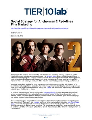 Social Strategy for Anchorman 2 Redefines
Film Marketing
http://tier10lab.com/2013/12/03/social-strategy-anchorman-2-redefines-film-marketing/
By Eric Huebner
December 3, 2013

It’s no secret that Dodge’s viral partnership with Paramount’s upcoming comedy Anchorman 2: The
Legend Continues has been a massive success. The series of spots, which feature actor Will Ferrell’s
fictional newsman going on a series of nonsensical rants that only tangentially relate to the Dodge brand,
have engendered a massive uptick in sales, with some estimates pegging the bump as high as 59%.
However, these ads are only a small part of the massive social media push surrounding Anchorman 2.
While the film’s heavy reliance on social media platforms for marketing purposes isn’t unheard of, its
commitment to these platforms is notable. Parent company Paramount and digital content shop Zemoga
have struck the largest film partnership in history with Tumblr, the enormously popular blog site that has
recently taken the Internet by storm.
In addition, the campaign is making heavy use of native advertising on sites like The Huffington Post,
whose homepage logo will be replaced with a promotional header for the film on December 16. In
addition, Ferrell has filmed a series of region-specific ads set to air across the globe. Each video plays
into unique localized cultural customs and jokes.
The social campaign is designed for maximum permeation with an emphasis on consumer participation
and engagement. Paramount and Zemoga will hold a social media casting call billed “Join Ron’s News
Crew,” which will allow people to audition for the positions held by Ron Burgundy’s news team by
employing a series of tailored Twitter hashtags. The contest will be judged by a hitherto unnamed group
of celebrities, and the winners will get a chance to walk the red carpet at the film’s New York premiere on
December 15.

 