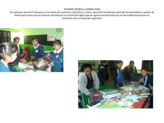 INFORME DISEÑA EL CAMBIO (HAZ)
Se realizaron durante 5 semanas en los meses de noviembre, diciembre y enero, operación mochila por parte de los orientadores y padres de
     familia para evitar que los alumnos introdujeran a la institución algún tipo de cigarros encontrando que no hay evidencias de que a la
                                                    institución sean introducidos cigarrillos.
 