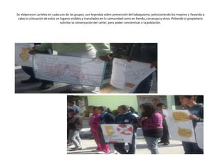 Se elaboraron carteles en cada uno de los grupos, con leyendas sobre prevención del tabaquismo, seleccionando los mejores y llevando a
 cabo la colocación de estos en lugares visibles y transitados en la comunidad como en tienda, conasupo y otros. Pidiendo al propietario
                                solicitar la conservación del cartel, para poder concientizar a la población.
 