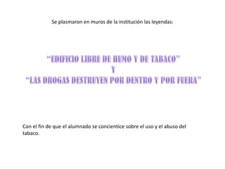 Se plasmaron en muros de la institución las leyendas:




Con el fin de que el alumnado se concientice sobre el uso y el abuso del
tabaco.
 