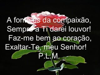 A fonte és da compaixão,
Sempre a Ti darei louvor!
Faz-me bem ao coração,
Exaltar-Te, meu Senhor!
P.L.M.