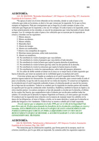 101


AUDITORÍA:
       163- M. MATEOS, "Rotondas Interurbanas", XIV Simposio Vyodeal, Pág. 257, Asociación
Española de la Carretera, 1997.
       *Se apoya el autor en el éxito obtenido en las rotondas, donde se cede el paso a los
vehículos que están en la misma, es decir a los que vienen por la izquierda. Es lo que se hizo
siempre en Inglaterra. Pide por consiguiente que se haga ley el ceder siempre el paso a los
vehículos que llegan por la izquierda y cita sus 16 ventajas. El ceda el paso a la izquierda, como
se hace prácticamente en las rotondas, es una de las propuestas que viene haciendo el autor desde
siempre. Las 16 ventajas de ceder el paso a los vehículos que se acercan por la izquierda en
cruces y rotondas son las siguientes:
       1. Menos atascos.
       2. Menos accidentes.
       3. Menos señales.
       4. Maniobra fácil.
       5. Ahorro de tiempo.
       6. Ahorro en combustible.
       7 Ahorro a las compañías de seguros.
       8. Morirían menos personas, sobre todo motoristas.
       9. Ahorro en semáforos.
       10. No estorbaría la visión el pasajero que vaya delante.
       11. No estorbaría la visión el pasajero que vaya detrás al lado derecho.
       12. No estorbaría la visión la barra que sujeta la puerta derecha al parabrisas.
       13. No estorbaría la visión la barra que hay entre las dos puertas de la derecha.
       14. No estorbaría la visión la estructura que sujeta la luneta trasera al techo.
       15. No estorbarían la visión los reposacabezas, sobre todo del pasajero delantero.
       16. En calles de doble sentido al entrar en el cruce se ve mejor hacia el lado izquierdo que
hacia el derecho, por tener un aumento de la visibilidad igual a la anchura del carril.
        Conviene aclarar que en España se conducía en el carril izquierdo hasta 1924, cuya
práctica siguen todavía los ferrocarriles. Se cambió al carril derecho, pero conservando el ceda el
paso a la derecha, lo que ha sido la causa de tal vez miles de muertes. El conservar en Inglaterra
la circulación por el carril izquierdo cediendo el paso a la derecha puede ser una de las razones
de su baja tasa de accidentes. Todavía se conduce por la izquierda en muchos países del mundo;
en aquellos por los que he conducido están Australia y Sudáfrica; también lo hacen en Japón y en
otros muchos países. Los países europeos se han ido pasando a circular por la derecha, el último
de los cuales fue Suecia, que suspendieron todo el tránsito por un día para cambiar todas las
señales. El circular por la derecha lo impuso Napoleón en Francia y en otros países que invadió.
El conducir por la izquierda tiene relación con la manera de manejar mejor los caballos en la
época de las diligencias, al tener el látigo, o tralla, en la mano derecha y yendo por la derecha se
podía dar latigazos a los viandantes. Todavía hoy se monta a caballo por el lado izquierdo.
        Era de esperar que se adoptara en el año 1999, por ser el Año de la Seguridad Vial,
pues llevo más de 30 años mencionando los beneficios de la circulación centrífuga en cruces y
rotondas. ESTA PROPUESTA SE BASA EN LO QUE SE LLEVA HACIENDO EN LOS
PAISES SAJONES QUE CIRCULAN POR LA IZQUIERDA CON UN MUY BUEN
RESULTADO EN LO QUE SE REFIERE A ACCIDENTALIDAD Y A NO CAUSAR
CONGESTIÓN DEL TRÁNSITO.

AUDITORÍA:
      164- M. MATEOS, "Señalización y Balizamiento", XIV Simposio Vyodeal, Asociación
Española de la Carretera, Pág. 266, 1997.
       *Se menciona que la señalización española, que forma parte de la europea, nació sin
criterios científicos, por lo que debe ser mejorada. Se comenta sobre los siguientes aspectos:
 