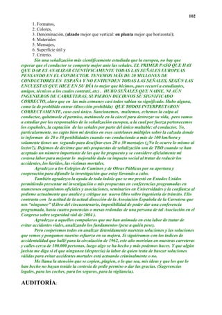 102
       1. Formatos,
       2. Colores,
       3. Denominación, (alzado mejor que vertical: en planta mejor que horizontal);
       4. Materiales
       5. Mensajes,
       6. Superficie útil y
       7. Criterio.
        Sin una señalización más científicamente estudiada que la europea, no hay que
esperar que el conductor se comporte mejor ante las señales. EL PRIMER PASO QUE HAY
QUE DAR ES ANALIZAR CIENTÍFICAMENTE TODAS LAS SEÑALES EUROPEAS
PENSANDO EN EL CONDUCTOR. TENEMOS MÁS DE 20 MILLONES DE
CONDUCTORES EN ESPAÑA Y NO ENTIENDEN TODAS LAS SEÑALES, SEGÚN LAS
ENCUESTAS QUE HICE EN SU DÍA (o mejor que hicimos, pues recurrí a estudiantes,
amigos, técnicos a los cuales contraté, etc) . HUBO SEÑALES QUE NADIE, NI AÚN
INGENIEROS DE CARRETERAS, SUPIERON DECIRNOS SU SIGNIFICADO
CORRECTO, claro que en las más comunes casi todos sabían su significado. Hubo alguna,
como la de prohibido entrar (dirección prohibida) QUE TODOS INTERPRETARON
CORRECTAMENTE, caso casi único. Sancionemos, multemos, echemos la culpa al
conductor, quitémosle el permiso, metámosle en la cárcel para destrozar su vida, pero vamos
a estudiar por los responsables de la señalización europea, a la cual por fuerza pertenecemos
los españoles, la captación de las señales por parte del único multable: el conductor. Yo,
particularmente, no capto bien mi destino en esos cartelones múltiples sobre la calzada donde
te informan de 20 o 30 posibilidades cuando vas conduciendo a más de 100 km/hora y
solamente tienes un segundo para descifrar esos 20 o 30 mensajes (¿No le ocurre lo mismo al
lector?). Dejemos de decirme que mis propuestas de señalización son de TBO cuando se han
aceptado un número importante de las que he propuesto y se considere oficialmente mi
costosa labor para mejorar lo mejorable dado su impacto social al tratar de reducir los
accidentes, los heridos, las víctimas mortales.
        Agradezco a los Colegios de Caminos y de Obras Públicas por su apertura y
cooperación para difundir la investigación que estoy llevando a cabo.
        También agradezco la ayuda de toda índole que se me prestó en Estados Unidos
permitiendo presentar mi investigación o mis propuestas en conferencias programadas en
numerosos organismos oficiales y asociaciones, seminarios en Universidades y la confianza al
pedirme actualmente que analice y critique un nuevo libro sobre ingeniería de tránsito. Ello
contrasta con la actitud de la actual dirección de la Asociación Española de la Carretera que
nos “ningunee” (Libro del cincuentenario, imposibilidad de poder dar una conferencia
programada, hasta cuatro ponencias o mesas redondas de una persona de tal Asociación en el
Congreso sobre seguridad vial de 2004 ).
        Agradezco a aquellos compañeros que me han animado en esta labor de tratar de
evitar accidentes viales, analizando los fundamentos (pese a quién pese).
        Pero cooperemos todos en analizar detenidamente nuestras soluciones y las soluciones
que vemos y pongamos nuestro esfuerzo en su mejora. Si siguiéramos con los índices de
accidentalidad que hallé para la circulación de 1962, este año morirían en nuestras carreteras
y calles cerca de 100.000 personas, luego algo se ha hecho y más podemos hacer. Y que algún
jurista me diga si el que ningunea (desprecia) la labor de quien trata de buscar soluciones
válidas para evitar accidentes mortales está actuando criminalmente o no.
        Me llama la atención que se copien, plagien, o lo que sea, mis ideas y que los que lo
han hecho no hayan tenido la cortesía de pedir permiso o dar las gracias. (Sugerencias
legales, para los coches, para los seguros, para la vigilancia).

AUDITORÍA:
 