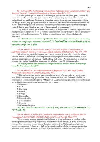 103
      165- M. MATEOS, "Sistemas de Contención de Vehículos en las Carreteras Locales", XIV
Simposio Vyodeal, Asociación Española de la Carretera, Pág. 267, 1997.
       *Lo principal es que las barreras se vean mejor, pues suelen ser grises, poco visibles. El
autor llevó a cabo experimentos con barreras de colores con muy buenos resultados en la
reducción de los accidentes. También se comenta y analiza la barrera tipo Nueva Jersey. Sobre
las de tipo bionda, hay que poner atención en su utilidad y no proliferarlas sistemáticamente. El
exceso de barreras puede ser la causa de accidentes; así ha habido algún accidente mortal por
causa de las barreras bionda y por estar colocadas donde no era necesario.
        Hay barreras bionda que se colocan en las aceras, impidiendo el paso de los peatones, que
en algunos casos tienen que ir por la calzada. Se mencionan los experimentos hechos por el autor
para hacer visibles los terminales. Por último se menciona su gran peligrosidad para los
motoristas.
        Se colocan barreras de metal, tipo bionda, de una manera, a nuestro parecer excesiva;
estamos en una fase que denomino “bionditis”. Y la bionditis cuesta dinero que se
pudiere emplear mejor.
       166- M. MATEOS, "Las Medidas de Bajo Coste para Mejorar la Seguridad en las
Carreteras Locales", Simposio Vyodeal, Asociación Española de la Carretera, Pág. 473, 1997.
       *Menciona que hay soluciones de bajo coste y que son de gran efectividad. Se refiere
también a unos experimentos que hizo para dar mensajes positivos a los conductores, donde
también analizó colores del mensaje y del fondo de cada señal. Presenta también la señal que
propuso para indicar cuando hay un camino sin señalizar, entre 30 tipos ensayados.
        La mayor parte de estas propuestas o sugerencias son de coste nulo o de muy bajo
coste. Es decir de gran beneficio.

      167- M. MATEOS, "El Factor Humano en la Seguridad Vial", XIV Simp .Vyodeal,
Asociación Española de la Carretera, Pág. 505, 1997.
      *El factor humano es uno de los muchos factores que influyen en los accidentes y es el
más difícil de cambiar. Hay que analizar otros factores que sean más fáciles de cambiar. A
continuación se menciona el decálogo “Mateos” en C, de los factores principales que influyen en
los accidentes, propuesto en varias ocasiones por el autor:
      1- Conductor
      2- Coche
      3- Carretera
      4- Control
      5- Código
      6- Comunidad
      7- Comunicación
      8- Conocimientos
      9- Cortesía
      10- Cuotas del seguro.
        Es sobre el tema también tratado en las Ref. 152 y 203. COMO SE VE AMPLIO LAS 3
“C” HASTA 10.

      168- M. MATEOS, Sobre "Los Caminos de España Hacia 1970 y los Medios para su
Financiación", REVISTA DE OBRAS PUBLICAS, Nº 3.364, Pág. 89, Abril 1997.
      *Se mencionan algunas aportaciones históricas; el gran cambio que se produjo en las
normas para la construcción y proyecto de las carreteras en los años 50. Refiere el autor que
construyó un pavimento abierto (ahora llamados drenantes), en 1952, según proyecto del
ingeniero de caminos D. Francisco Rodero. Se mencionan los trabajos hechos por prestación
personal, usada antaño. Comenta el uso de la palabra tránsito hasta los años 50, cuando se
 