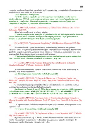 104
empezó a usar la palabra tráfico, tomada del inglés, pues tráfico en español significaba solamente
movimiento de mercancías, no de vehículos.
       Ver la Referencia 169 siguiente.
       Fui de los técnicos españoles que se incorporaron para trabajar con las nuevas
técnicas. Pasé en 1954 de construir las carreteras a mano y sin control a realizarlas con
maquinaria y en el primer laboratorio de control y ensayos que hubo en España para
comprobar si los firmes se construían adecuadamente.

      169- M. MATEOS, "Embalse Contra Pantano y Tráfico Frente a Tránsito", La Voz del
Colegiado, Abril 1997.
      *Sobre la terminología de la palabra tránsito.
       El tren circula por la vía, no trafica. El peatón transita, no trafica por la calle. El coche
circula o transita por la carretera, no trafica con ningún producto. Tengo que llevar a la
práctica el ser Miembro Protector de la Real Academia Española.

      170- M. MATEOS, "Autopistas de Otros Países", ABC, Domingo 10 Agosto 1997, Pág.
16.
      *Se refiere el autor a que el hecho de que Alemania tenga tramos de autopista sin
velocidad límite no significa que sea una razón para tener una circulación segura. Se menciona
que todos los países, excepto Alemania, tienen límites de velocidad, y Alemania no tiene una
tasa muy baja de accidentes, luego no es un ejemplo a seguir.
       El tema de la velocidad en las autopistas lo trato ampliamente en el mencionado libro
“La Velocidad de los Vehículos y el Placer de Conducir”, Ref. 201.

      171- MANUEL MATEOS, "Ventajas de Ceder el Paso a la Izquierda en Toda la
Circulación Rodada", El Alcalde, Septiembre de 1997.

     *Se insiste enumerando las ventajas, entre ellas la disminución de los accidentes y la
economía en el mobiliario urbano.
      Las 16 ventajas están enumeradas en la Referencia 163.

       172- MANUEL MATEOS, "El Exceso de Muertes por el Tránsito en España y su
Reducción", Jornadas Técnicas , Trafic 97, Actas, Asociación Española de la Carretera, Pág.
413, 1997.
       *El autor expone que es posible reducir hasta cerca de la mitad los accidentes viales, e
insiste en las muchas propuestas que ha hecho para ello.
        Quedan en este listado de más de 250 referencias muchas propuestas válidas, para una
reducción de los accidentes. HAY QUE SER HUMILDES EN LA ADMINISTRACIÓN Y
ANALIZAR ESTE TRABAJO NUESTRO HECHO POR UNA SOLA PERSONA.

      173- MANUEL MATEOS, "Las Leyes Sobre el Tránsito, Circulación de Vehículos a
Motor y Seguridad Vial, Jornadas Técnicas, Trafic 97, Actas, Asoc. Españ. De la Carretera, Pág.
495.
      *Las leyes deben ser fácilmente comprendidas por todos, como un primer paso hacia una
seguridad vial.
       Ver el apoyo de un jurista a esta filosofía en la Ref. 202.

       174- MANUEL MATEOS, "A Propósito de la Nueva Ley de Seguridad Vial", El Alcalde,
Pág. 59, Octubre de 1997.
       *A juicio del autor esta ley se debería escribir de una manera más llana, menos estilo de
jurista. Hay que tener en cuenta que va dirigida a los Alcaldes de todos los municipios de
España, con grandes diferencias culturales entre ellos.
 