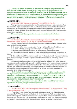 106
      La DGT no cumple su cometido en la defensa del conductor que sigue las normas.
Debe defendernos que los que se nos acercan a pocos metros. Si se sanciona a los que
conducen a velocidad excesiva, se debería dedicar parte de lo recaudado para
sortearlo entre los buenos conductores, o para establecer premios para
quien aporte ideas y soluciones que puedan reducir los accidentes.

AUDITORÍA:
     180- M. MATEOS, "Barreras en Autopistas", ABC, 29-XI-98, Pág. 24.
      *Hay que tener en cuenta que las barreras bionda tienen ventajas e inconvenientes. Para
los motoristas, mejor es que no existieran. Se colocan en exceso, hasta en sitios donde no son
necesarias, o en lugares donde se debería construir malecones continuos o discontinuos. Hay
quien se ha matado al chocar, yendo en coche, contra una barrera bionda, colocada en un lugar
donde no era necesaria.
      El conductor puede dar sugerencias, que conviene tamizar por los técnicos.

AUDITORÍA:
      181- MANUEL MATEOS, "La Señalización Europea Necesita una Señal de Velocidad
Máxima más Eficaz", Cimbra, Nº 325, Pág. 37 a 39, Diciembre de 1998.
       *Es una monografía exclusivamente sobre la señal de velocidad máxima. La señal actual
tiene las siguientes desventajas:
       1- El tamaño de los números es pequeño y se aprovecha mal la superficie del soporte.
       2- El fondo es blanco, color que no es de los que se distinguen mejor.
       3- Algunos números tienen un formato tal que se pueden confundir con otros.
       4- Por la noche, al iluminar la señal, el fondo blanco achica el tamaño de los números en
negro.
       5- Debería llevar un faldón en una por cada unas 5 señales, indicando "velocidad máxima",
pues ello ayudaría a que se capte su significado de dos maneras por los números y por las
palabras.
       Se presentan tres fotografías del trabajo de investigación del autor para hallar una señal
que mejorara las desventajas de la que es la oficial. Estos ensayos los empezó el autor hace cerca
de 30 años, tiempo suficiente para evaluar la efectividad de la señal propuesta. Recordamos, una
vez más, que la señalización europea nació de una manera no científica y no tiene en cuenta los
resultados de las investigaciones llevadas a cabo en las últimas decenas de años sobre la
captación de los colores, formatos, etc.
        Ya he indicado que la señalización europea no es muy científica, que digamos. Esta
señal que propongo es varias veces más eficaz que la actual, lo que redundaría en mas
obediencia a la señalización y menos accidentes. SI ES UNAS 8 VECES MÁS EFICAZ Y
CUESTA LO MISMO QUE LA ACTUAL ¿POR QUÉ NO SE LLEVA A CABO ESTA
SUGERENCIA QUE HACEMOS GRATUITAMENTE?
        La modificada la empezamos a analizar a finales de los años 60. Ver este artículo
reproducido en color al principio de esta recopilación.

AUDITORÍA:
        182- MANUEL MATEOS, “Malos puntos por conducir mal”, El Diario de Ávila”, Pág.
2, 4 de diciembre del 1998.
        *Me refiero a los “puntos” que se pretende anotar en el carnet o en el expediente del
conductor. La OCU proponía una cartilla (especie de “racionamiento” a la inversa) donde se
vayan cortando puntos por las infracciones que se tengan. Dicen que se corten también puntos
cuando se está mal aparcado. Esta propuesta nos parece fuera de lugar. Una vez más sugiero que
se pongan en contacto con quién lleva 40 años con el sistema de puntos (Estado de Iowa,
 