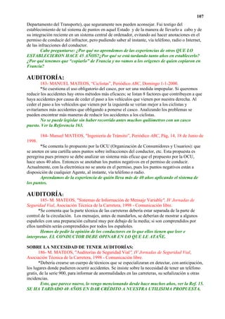 107
Departamento del Transporte), que seguramente nos pueden aconsejar. Fui testigo del
establecimiento de tal sistema de puntos en aquel Estado y de la manera de llevarlo a cabo y de
su integración reciente en un sistema central de ordenador, evitando así hacer anotaciones en el
permiso de conducir del infractor, pero pudiendo saber al instante, vía teléfono, radio o Internet,
de las infracciones del conductor.
        Cabe preguntarse: ¿Por qué no aprendemos de las experiencias de otros QUE LO
ESTABLECIERON HACE 45 AÑOS?¿Por qué se está tardando tanto años en establecerlo?
¿Por qué tenemos que “copiarlo” de Francia y no vamos a los orígenes de quien copiaron en
Francia?

AUDITORÍA:
        183- MANUEL MATEOS, “Ciclistas”, Periódico ABC, Domingo 1-1-2000.
        *Se cuestiona el uso obligatorio del casco, por ser una medida impopular. Si queremos
reducir los accidentes hay otros métodos más eficaces; se listan 8 factores que contribuyen a que
haya accidentes por causa de ceder el paso a los vehículos que vienen por nuestra derecha. Al
ceder el paso a los vehículos que vienen por la izquierda se verían mejor a los ciclistas y
evitaríamos más accidentes que obligando a ponerse el casco. Analizando los problemas se
pueden encontrar más maneras de reducir los accidentes a los ciclistas.
        No se puede legislar sin haber recorrido antes muchos quilómetros con un casco
puesto. Ver la Referencia 163.

        184- Manuel MATEOS, "Ingeniería de Tránsito”, Periódico ABC, Pág, 14, 18 de Junio de
1998.
       *Se comenta lo propuesto por la OCU (Organización de Consumidores y Usuarios): que
se anoten en una cartilla unos puntos sobre infracciones del conductor, etc. Esta propuesta es
peregrina pues primero se debe analizar un sistema más eficaz que el propuesto por la OCU,
hace unos 40 años. Entonces se anotaban los puntos negativos en el permiso de conducir.
Actualmente, con la electrónica no se anota en el permiso, pues los puntos negativos están a
disposición de cualquier Agente, al instante, vía teléfono o radio.
       Aprendamos de la experiencia de quién lleva más de 40 años aplicando el sistema de
los puntos.

AUDITORÍA:
        185- M. MATEOS, "Sistemas de Información de Mensaje Variable", IV Jornadas de
Seguridad Vial, Asociación Técnica de la Carretera, 1998 - Comunicación libre.
       *Se comenta que la parte técnica de las carreteras debería estar separada de la parte de
control de la circulación. Los mensajes, antes de mandarlos, se deberían de mostrar a algunos
españoles con una preparación cultural muy por debajo de la media; si son comprendidos por
ellos también serán comprendidos por todos los españoles.
        Hemos de pedir la opinión de los conductores en lo que ellos tienen que leer e
interpretar. EL CONDUCTOR DEBE OPINAR EN LO QUE LE ATAÑE.

SOBRE LA NECESIDAD DE TENER AUDITORÍAS:
       186- M. MATEOS, "Auditorías de Seguridad Vial", IV Jornadas de Seguridad Vial,
Asociación Técnica de la Carretera, 1998 - Comunicación libre.
       *Debería crearse un cuerpo de técnicos que se especializaran en detectar, con anticipación,
los lugares donde pudieren ocurrir accidentes. Se insiste sobre la necesidad de tener un teléfono
gratis, de la serie 900, para informar de anormalidades en las carreteras, su señalización u otras
incidencias.
        Esto, que parece nuevo, lo vengo mencionando desde hace muchos años, ver la Ref. 15.
SE HA TARDADO 40 AÑOS EN DAR CRÉDITO A NUESTRA UTILISIMA PROPUESTA.
 
