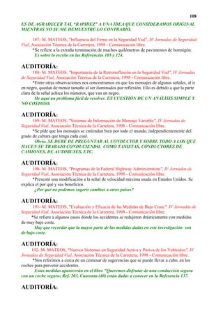 108
ES DE AGRADECER TAL “RAPIDEZ” A UNA IDEA QUE CONSIDERAMOS ORIGINAL
MIENTRAS NO SE ME DEMUESTRE LO CONTRARIO.

      187- M. MATEOS, "Influencia del Firme en la Seguridad Vial", IV Jornadas de Seguridad
Vial, Asociación Técnica de la Carretera, 1998 - Comunicación libre.
      *Se refiere a la extraña terminación de muchos quilómetros de pavimentos de hormigón.
       Es sobre lo escrito en las Referencias 105 y 124.

AUDITORÍA:
       188- M. MATEOS, "Importancia de la Retrorreflexión en la Seguridad Vial", IV Jornadas
de Seguridad Vial, Asociación Técnica de la Carretera, 1998 - Comunicación libre.
       *Entre otras observaciones nos concentramos en que los mensajes de algunas señales, al ir
en negro, quedan de menor tamaño al ser iluminados por reflexión. Ello es debido a que la parte
clara de la señal achica los números, que van en negro.
        He aquí un problema fácil de resolver. ES CUESTIÓN DE UN ANÁLISIS SIMPLE Y
NO COSTOSO.

AUDITORÍA:
      189- M. MATEOS, "Sistemas de Información de Mensaje Variable", IV Jornadas de
Seguridad Vial, Asociación Técnica de la Carretera, 1998 - Comunicación libre.
      *Se pide que los mensajes se entiendan bien por todo el mundo, independientemente del
grado de cultura que tenga cada cual.
       Obvio. SE DEBE DE PREGUNTAR AL CONDUCTOR Y SOBRE TODO A LOS QUE
HACEN SU TRABAJO CONDUCIENDO, COMO TAXISTAS, CONDUCTORES DE
CAMIONES, DE AUTOBUSES, ETC.

AUDITORÍA:
      190- M. MATEOS, "Programas de la Federal Highway Administration", IV Jornadas de
Seguridad Vial, Asociación Técnica de la Carretera, 1998 - Comunicación libre.
      *Presentó una modificación a la señal de velocidad máxima usada en Estados Unidos. Se
explica el por qué y sus beneficios.
       ¿Por qué no podemos sugerir cambios a otros países?

AUDITORÍA:
      191- M. MATEOS, "Evaluación y Eficacia de las Medidas de Bajo Coste", IV Jornadas de
Seguridad Vial, Asociación Técnica de la Carretera, 1998 - Comunicación libre.
     *Se refiere a algunos casos donde los accidentes se redujeron drásticamente con medidas
de muy bajo coste.
       Hay que recordar que la mayor parte de las medidas dadas en este investigación son
de bajo coste.

AUDITORÍA:
     192- M. MATEOS, "Nuevos Sistemas en Seguridad Activa y Pasiva de los Vehículos", IV
Jornadas de Seguridad Vial, Asociación Técnica de la Carretera, 1998 - Comunicación libre.
     *Nos referimos a cerca de un centenar de sugerencias que se puede llevar a cabo, en los
coches para prevenir accidentes.
       Estas medidas aparecerán en el libro "Queremos disfrutar de una conducción segura
con un coche seguro; Ref. 203. Cuarenta (40) están dadas a conocer en la Referencia 137.

AUDITORÍA:
 