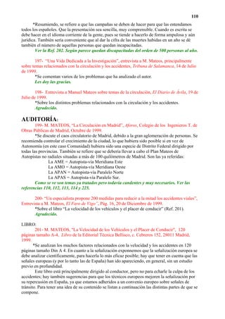 110
       *Resumiendo, se refiere a que las campañas se deben de hacer para que las entendamos
todos los españoles. Que la presentación sea sencilla, muy comprensible. Cuando es escrita se
debe hacer en el idioma corriente de la gente, pues se tiende a hacerlo de forma ampulosa y aún
jurídica. También sería conveniente que al dar la cifra de las muertes habidas en un año se dé
también el número de aquellas personas que quedan incapacitadas.
        Ver la Ref. 202. Según parece quedan discapacitadas del orden de 500 personas al año.

        197- “Una Vida Dedicada a la Investigación”, entrevista a M. Mateos, principalmente
sobre temas relacionados con la circulación y los accidentes, Tribuna de Salamanca, 14 de Julio
de 1999.
        *Se comentan varios de los problemas que ha analizado el autor.
        Les doy las gracias.

        198- Entrevista a Manuel Mateos sobre temas de la circulación, El Diario de Ávila, 19 de
Julio de 1999.
        *Sobre los distintos problemas relacionados con la circulación y los accidentes.
        Agradecido.

AUDITORÍA:
        199- M. MATEOS, “La Circulación en Madrid”, Aforos, Colegio de los Ingenieros T. de
Obras Públicas de Madrid, Octubre de 1999.
        *Se discute el caos circulatorio de Madrid, debido a la gran aglomeración de personas. Se
recomienda controlar el crecimiento de la ciudad, lo que hubiera sido posible si en vez de
Autonomía (en este caso Comunidad) hubiera sido una especie de Distrito Federal dirigido por
todas las provincias. También se refiere que se debería llevar a cabo el Plan Mateos de
Autopistas no radiales situadas a más de 100 quilómetros de Madrid. Son las ya referidas:
               La AME = Autopista-vía Meridiana Este
               La AMO = Autopista-vía Meridiana Oeste
               La APAN = Autopista-vía Paralelo Norte
               La APAS = Autopista-vía Paralelo Sur.
        Como se ve son temas ya tratados pero todavía candentes y muy necesarios. Ver las
referencias 110, 112, 113, 114 y 225.

       200- “Un especialista propone 200 medidas para reducir a la mitad los accidentes viales”,
Entrevista a M. Mateos, El Faro de Vigo”, Pág. 16, 20 de Diciembre de 1999.
       *Sobre el libro “La velocidad de los vehículos y el placer de conducir” (Ref. 201).
       Agradecido.

LIBRO:
        201- M. MATEOS, "La Velocidad de los Vehículos y el Placer de Conducir", 120
páginas tamaño A-4, Libro de la Editorial Técnica Bellisco, c. Cebreros 152, 28011 Madrid,
1999.
       *Se analizan los muchos factores relacionados con la velocidad y los accidentes en 120
páginas tamaño Din A 4. En cuanto a la señalización exponnemos que la señalización europea se
debe analizar científicamente, para hacerla lo más eficaz posible; hay que tener en cuenta que las
señales europeas (y por lo tanto las de España) han ido apareciendo, en general, sin un estudio
previo en profundidad.
        Este libro está principalmente dirigido al conductor, pero no para echarle la culpa de los
accidentes; hay también sugerencias para que los técnicos europeos mejoren la señalización por
su repercusión en España, ya que estamos adheridos a un convenio europeo sobre señales de
tránsito. Para tener una idea de su contenido se listan a continuación las distintas partes de que se
compone.
 