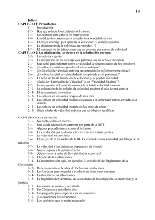 111

     Indice:
CAPITULO 1: Presentación
     1-1- Introducción
     1-2- Hay que reducir los accidentes del tránsito
     1-3- Las trampas para cazar a los superveloces
     1-4- Los diferentes criterios para estipular una velocidad máxima
     1-5- El mayor enemigo para apreciar la velocidad: El complejo peatón
     1-6- La disminución de la velocidad en rotondas 1-7-
     1-7- El montante de las infracciones que se cometen por exceso de velocidad
CAPITULO 2: La señalización. La mejora de la señalización europea
     2-2- Las señales vigentes
     2-2- La integración de los mensajes por palabras con las señales pictóricas
     2-3- Una señal para informar sobre la velocidad de sincronización de los semáforos
     2-4- ¿Es eficaz la señal europea de velocidad máxima?
     2-5- ¿Es la señal de velocidad máxima recomendada lo suficientemente eficaz?
     2-6- ¿Es eficaz la señal de velocidad máxima pintada en el pavimento?
     2-7- La señal de fin de limitación de velocidad y su posible inutilidad
     2-8- ¿Señal de “Limitación de Velocidad” o de “Velocidad Máxima”?
     2-9- La integración del panel de curvas y la señal de velocidad máxima
     2-10- La colocación de las señales de velocidad máxima al salir de una autovía
     2-11- El acercamiento a rotondas
     2-12- Las señales en una curva después de una recta
     2-13- Las señales de velocidad máxima colocadas a la derecha en curvas cerradas a la
            derecha
     2-14- Las señales de velocidad máxima en las zonas de obras
     2-15- Otras señales de velocidad máxima que se deberían modificar

CAPITULO 3: La Legislación
         3-1- No dar las cifras en metros
         3-2- Una ayuda necesaria en carretera por parte de la DGT
         3-3- Algunos procedimientos contra el infractor
         3-4- La circulación por cualquier carril en vías con varios carriles
         3-5- La velocidad incontrolada
         3-6- El peligro de ir los coches de la DGT circulando a una velocidad por debajo de la
máxima
         3-7- La velocidad y las distancias de parada o de frenado
         3-8- Nuestra ayuda a la Administración
         3-9- ¿Quién tiene la culpa de las velocidades excesivas?
         3-10- El cobro de las infracciones
         3-11- La incomprensión legal, un ejemplo: El artículo 45 del Reglamento de la
Circulación
         3-12- Debería premiarse la labor de los buenos conductores
         3-13- Las Escuelas para aprender a conducir en situaciones extremas
         3-14- Evaluación de las infracciones
         3-15- La Ingeniería de Carreteras, las velocidades, la investigación, la creatividad y la
justicia
         3-16- Las carreteras rurales y su vallado
         3-17- Un Código para entenderlo bien
         3-18- Las preguntas para empezar a ser un conductor
         3-19- ¿La cárcel para los infractores?
         3-20- Los vehículos que no están asegurados
 
