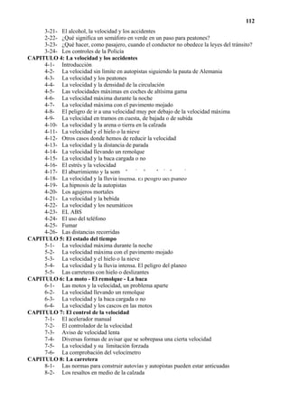 112
     3-21- El alcohol, la velocidad y los accidentes
     2-22- ¿Qué significa un semáforo en verde en un paso para peatones?
     3-23- ¿Qué hacer, como pasajero, cuando el conductor no obedece la leyes del tránsito?
     3-24- Los controles de la Policía
CAPITULO 4: La velocidad y los accidentes
     4-1- Introducción
     4-2- La velocidad sin límite en autopistas siguiendo la pauta de Alemania
     4-3- La velocidad y los peatones
     4-4- La velocidad y la densidad de la circulación
     4-5- Las velocidades máximas en coches de altísima gama
     4-6- La velocidad máxima durante la noche
     4-7- La velocidad máxima con el pavimento mojado
     4-8- El peligro de ir a una velocidad muy por debajo de la velocidad máxima
     4-9- La velocidad en tramos en cuesta, de bajada o de subida
     4-10- La velocidad y la arena o tierra en la calzada
     4-11- La velocidad y el hielo o la nieve
     4-12- Otros casos donde hemos de reducir la velocidad
     4-13- La velocidad y la distancia de parada
     4-14- La velocidad llevando un remolque
     4-15- La velocidad y la baca cargada o no
     4-16- El estrés y la velocidad
     4-17- El aburrimiento y la somnolencia al conducir despacio
     4-18- La velocidad y la lluvia intensa. El peligro del planeo
     4-19- La hipnosis de la autopistas
     4-20- Los agujeros mortales
     4-21- La velocidad y la bebida
     4-22- La velocidad y los neumáticos
     4-23- EL ABS
     4-24- El uso del teléfono
     4-25- Fumar
     4-26- Las distancias recorridas
CAPITULO 5: El estado del tiempo
     5-1- La velocidad máxima durante la noche
     5-2- La velocidad máxima con el pavimento mojado
     5-3- La velocidad y el hielo o la nieve
     5-4- La velocidad y la lluvia intensa. El peligro del planeo
     5-5- Las carreteras con hielo o deslizantes
CAPITULO 6: La moto - El remolque - La baca
     6-1- Las motos y la velocidad, un problema aparte
     6-2- La velocidad llevando un remolque
     6-3- La velocidad y la baca cargada o no
     6-4- La velocidad y los cascos en las motos
CAPITULO 7: El control de la velocidad
     7-1- El acelerador manual
     7-2- El controlador de la velocidad
     7-3- Aviso de velocidad lenta
     7-4- Diversas formas de avisar que se sobrepasa una cierta velocidad
     7-5- La velocidad y su limitación forzada
     7-6- La comprobación del velocímetro
CAPITULO 8: La carretera
     8-1- Las normas para construir autovías y autopistas pueden estar anticuadas
     8-2- Los resaltos en medio de la calzada
 