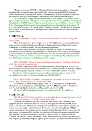 114
        *Dado que en el año 1999 (de la Educación Vial) supongo que morirán en España, de
acuerdo con las cifras oficiales al menos unas 6.000 personas, que unas 180.000 resultarán
heridas, y puede que los parapléjicos lleguen a 500, por causas de accidentes viales, se propone
que este sea el tema prioritario en todos los Congresos sobre problemas de la Carretera.
        Se necesitan más Congresos sobre Seguridad Vial. Por ejemplo: En Elche ha tenido
lugar, con gran asistencia, un Congreso sobre Seguridad Vial Urbana, del 29 de Noviembre al
1 de Diciembre de 2000. En este Congreso se mencionó que ese año habían ya muerto el doble
de las cifras dadas oficialmente en España, para el mismo período, víctimas de accidentes de
la circulación. O sea, que es de esperar unas 27 víctimas mortales cada día, más de una cada
hora. Reducir la mortalidad vial es más importante, según mi parecer, que todos los demás
aspectos viales.

AUDITORÍA:
        206- M. MATEOS, “Mejorar la señal de límite de velocidad”, Carreteras, Pág. 130
Febrero 2000.
        *Una de las razones de que se respete poco la velocidad máxima puede ser que la señal
actual europea no sea lo suficientemente llamativa. Se presenta una modificación de un gran
beneficio sin coste alguno para las nuevas señales que se fabriquen.
        Esta propuesta no significa gasto alguno en lo miles de señales de este tipo que se
instalan cada año, bien nuevas o para sustituir las deterioradas. Es de esperar que se aplique
ya mi recomendación, lo que llevo insistiendo desde años ha, que puede ayudar enormemente
a reducir accidentes. No obstante conviene investigar la otra señal que he analizado durante
unos 30 años que mejoraría mucho la eficacia de la europea.

        207- ANÓNIMO, “Aclarar la Sincronización de los Semáforos”, La Tribuna de Albacete,
Nº 93, Pág. 50, 20 de Febrero de 2000.
        *Se informa sobre la necesidad de que se use una señal propuesta por M. MATEOS. La
señal informa de la sincronización de los semáforos en la carretera principal de Albacete (antigua
N-III), dando un ejemplo en color. La señal es de fondo verde con los números en blanco.
      Se evitarían acelerones y frenazos para aquellos conductores que no saben que la
velocidad de los semáforos está sincronizada a tan solo 40 km/Hora.

       208- J. J. HERNÁNDEZ CARRIBA, “Investigación y seguridad vial: Entre la utopía y la
ciencia”, Auto y Diesel Semanal, Nº 19, 16 Marzo 2000.
        *Auto Diesel, es una Revista del grupo Motor 16. Es una entrevista a tres personas
relacionadas con la investigación sobre seguridad vial. A M. Mateos es sobre lo tratado en su
libro “La Velocidad de los Vehículos y el Placer de Conducir”, Ref. 202.
        De interés relativo, aunque presenta tres puntos de vista sobre los accidentes.

AUDITORÍA:
        209- M. MATEOS, "Hacia una Mejora en la Seguridad de los Pasos de Carreteras a Nivel
con el Ferrocarril", Cimbra, Nº 334, Pág. 39 a 41, Junio 2000.
       *No todos los cruces con ferrocarril tienen que ser a distinto nivel. Tomando como
ejemplo el país más motorizado, Estados Unidos, existen aproximadamente 365.000 pasos a
nivel; de esta cifra unos 50.000 están protegidos por un sistema activo de señales, mientras que
el resto tiene unas simples señales (Tomado de American Scientist, Diciembre de 1985) En
muchas publicaciones hice otras propuestas para mejorar la señalización de los pasos a nivel. Se
menciona en esta monografía la señalización americana, de la que podemos aprender algo más,
pues los pasos con barreras automáticas, con luces y sonido fueron ya copiados de los allí
existentes. Una práctica curiosa, en Estados Unidos, es que cuando un autobús llega a un paso a
nivel, lo paran, y abren la puerta por si alguien quiere cruzarlo a pie; de esta manera el conductor
 