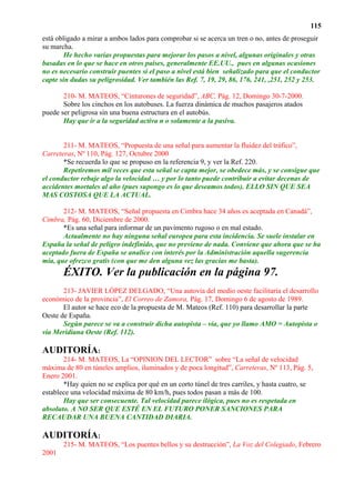 115
está obligado a mirar a ambos lados para comprobar si se acerca un tren o no, antes de proseguir
su marcha.
        He hecho varias propuestas para mejorar los pasos a nivel, algunas originales y otras
basadas en lo que se hace en otros países, generalmente EE.UU., pues en algunas ocasiones
no es necesario construir puentes si el paso a nivel está bien señalizado para que el conductor
capte sin dudas su peligrosidad. Ver también las Ref. 7, 19, 29, 86, 176, 241, ,251, 252 y 253.

       210- M. MATEOS, “Cinturones de seguridad”, ABC, Pág. 12, Domingo 30-7-2000.
       Sobre los cinchos en los autobuses. La fuerza dinámica de muchos pasajeros atados
puede ser peligrosa sin una buena estructura en el autobús.
       Hay que ir a la seguridad activa n o solamente a la pasiva.


       211- M. MATEOS, “Propuesta de una señal para aumentar la fluidez del tráfico”,
Carreteras, Nº 110, Pág. 127, Octubre 2000
       *Se recuerda lo que se propuso en la referencia 9, y ver la Ref. 220.
       Repetiremos mil veces que esta señal se capta mejor, se obedece más, y se consigue que
el conductor rebaje algo la velocidad … y por lo tanto puede contribuir a evitar decenas de
accidentes mortales al año (pues supongo es lo que deseamos todos). ELLO SIN QUE SEA
MAS COSTOSA QUE LA ACTUAL.

       212- M. MATEOS, “Señal propuesta en Cimbra hace 34 años es aceptada en Canadá”,
Cimbra, Pág. 60, Diciembre de 2000.
       *Es una señal para informar de un pavimento rugoso o en mal estado.
       Actualmente no hay ninguna señal europea para esta incidencia. Se suele instalar en
España la señal de peligro indefinido, que no previene de nada. Conviene que ahora que se ha
aceptado fuera de España se analice con interés por la Administración aquella sugerencia
mía, que ofrezco gratis (con que me den alguna vez las gracias me basta).
       ÉXITO. Ver la publicación en la página 97.
       213- JAVIER LÓPEZ DELGADO, “Una autovía del medio oeste facilitaría el desarrollo
económico de la provincia”, El Correo de Zamora, Pág. 17, Domingo 6 de agosto de 1989.
       El autor se hace eco de la propuesta de M. Mateos (Ref. 110) para desarrollar la parte
Oeste de España.
       Según parece se va a construir dicha autopista – vía, que yo llamo AMO = Autopista o
vía Meridiana Oeste (Ref. 112).

AUDITORÍA:
       214- M. MATEOS, La “OPINION DEL LECTOR” sobre “La señal de velocidad
máxima de 80 en túneles amplios, iluminados y de poca longitud”, Carreteras, Nº 113, Pág. 5,
Enero 2001.
       *Hay quien no se explica por qué en un corto túnel de tres carriles, y hasta cuatro, se
establece una velocidad máxima de 80 km/h, pues todos pasan a más de 100.
       Hay que ser consecuente. Tal velocidad parece ilógica, pues no es respetada en
absoluto. A NO SER QUE ESTÉ EN EL FUTURO PONER SANCIONES PARA
RECAUDAR UNA BUENA CANTIDAD DIARIA.

AUDITORÍA:
       215- M. MATEOS, “Los puentes bellos y su destrucción”, La Voz del Colegiado, Febrero
2001
 