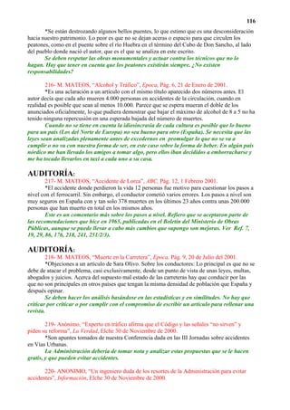 116
       *Se están destrozando algunos bellos puentes, lo que estimo que es una desconsideración
hacia nuestro patrimonio. Lo peor es que no se dejan aceras o espacio para que circulen los
peatones, como en el puente sobre el río Huebra en el término del Cubo de Don Sancho, al lado
del pueblo donde nació el autor, que es el que se analiza en este escrito.
       Se deben respetar las obras monumentales y actuar contra los técnicos que no lo
hagan. Hay que tener en cuenta que los peatones existirán siempre. ¿No existen
responsabilidades?

        216- M. MATEOS, “Alcohol y Tráfico”, Epoca, Pág. 6, 21 de Enero de 2001.
        *Es una aclaración a un artículo con el mismo título aparecido dos números antes. El
autor decía que cada año mueren 4.000 personas en accidentes de la circulación, cuando en
realidad es posible que sean al menos 10.000. Parece que se espera mueran el doble de los
anunciados oficialmente, lo que pudiera demostrar que bajar el máximo de alcohol de 8 a 5 no ha
tenido ninguna repercusión en una esperada bajada del número de muertes.
        Cuando no se tiene en cuenta la idiosincrasia de cada cultura es posible que lo bueno
para un país (Los del Norte de Europa) no sea bueno para otro (España). Se necesita que las
leyes sean analizadas plenamente antes de excedernos en promulgar lo que no se va a
cumplir o no va con nuestra forma de ser, en este caso sobre la forma de beber. En algún país
nórdico me han llevado los amigos a tomar algo, pero ellos iban decididos a emborracharse y
me ha tocado llevarlos en taxi a cada uno a su casa.

AUDITORÍA:
        217- M. MATEOS, “Accidente de Lorca”, ABC, Pág. 12, 1 Febrero 2001.
        *El accidente donde perdieron la vida 12 personas fue motivo para cuestionar los pasos a
nivel con el ferrocarril. Sin embargo, el conductor cometió varios errores. Los pasos a nivel son
muy seguros en España con y tan solo 378 muertes en los últimos 23 años contra unas 200.000
personas que han muerto en total en los mismos años.
        Este es un comentario más sobre los pasos a nivel. Refiero que se aceptaron parte de
las recomendaciones que hice en 1965, publicadas en el Boletín del Ministerio de Obras
Públicas, aunque se puede llevar a cabo más cambios que supongo son mejoras. Ver Ref. 7,
19, 29, 86, 176, 218, 241, 251/2/3).

AUDITORÍA:
        218- M. MATEOS, “Muerte en la Carretera”, Epoca, Pág. 9, 20 de Julio del 2001.
        *Objeciones a un artículo de Sara Olivo. Sobre los conductores: Lo principal es que no se
debe de atacar el problema, casi exclusivamente, desde un punto de vista de unas leyes, multas,
abogados y juicios. Acerca del supuesto mal estado de las carreteras hay que conducir por las
que no son principales en otros países que tengan la misma densidad de población que España y
después opinar.
        Se deben hacer los análisis basándose en las estadísticas y en similitudes. No hay que
criticar por criticar o por cumplir con el compromiso de escribir un artículo para rellenar una
revista.

        219- Anónimo, “Experto en tráfico afirma que el Código y las señales “no sirven” y
piden su reforma”, La Verdad, Elche 30 de Noviembre de 2000.
        *Son apuntes tomados de nuestra Conferencia dada en las III Jornadas sobre accidentes
en Vías Urbanas.
        La Administración debería de tomar nota y analizar estas propuestas que se le hacen
gratis, y que pueden evitar accidentes.

       220- ANONIMO, “Un ingeniero duda de los resortes de la Administración para evitar
accidentes”, Información, Elche 30 de Noviembre de 2000.
 