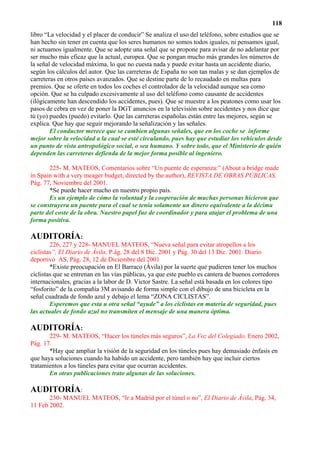118
libro “La velocidad y el placer de conducir” Se analiza el uso del teléfono, sobre estudios que se
han hecho sin tener en cuenta que los seres humanos no somos todos iguales, ni pensamos igual,
ni actuamos igualmente. Que se adopte una señal que se propone para avisar de no adelantar por
ser mucho más eficaz que la actual, europea. Que se pongan mucho más grandes los números de
la señal de velocidad máxima, lo que no cuesta nada y puede evitar hasta un accidente diario,
según los cálculos del autor. Que las carreteras de España no son tan malas y se dan ejemplos de
carreteras en otros países avanzados. Que se destine parte de lo recaudado en multas para
premios. Que se oferte en todos los coches el controlador de la velocidad aunque sea como
opción. Que se ha culpado excesivamente al uso del teléfono como causante de accidentes
(ilógicamente han descendido los accidentes, pues). Que se muestre a los peatones como usar los
pasos de cebra en vez de poner la DGT anuncios en la televisión sobre accidentes y nos dice que
tú (yo) puedes (puedo) evitarlo. Que las carreteras españolas están entre las mejores, según se
explica. Que hay que seguir mejorando la señalización y las señales.
        El conductor merece que se cambien algunas señales, que en los coche se informe
mejor sobre la velocidad a la cual se esté circulando, pues hay que estudiar los vehículos desde
un punto de vista antropológico social, o sea humano. Y sobre todo, que el Ministerio de quién
dependen las carreteras defienda de la mejor forma posible al ingeniero.

       225- M. MATEOS, Comentarios sobre “Un puente de esperanza:” (About a bridge made
in Spain with a very meager budget, directed by the author), REVISTA DE OBRAS PÚBLICAS,
Pág. 77, Noviembre del 2001.
       *Se puede hacer mucho en nuestro propio país.
       Es un ejemplo de cómo la voluntad y la cooperación de muchas personas hicieron que
se construyera un puente para el cual se tenía solamente un dinero equivalente a la décima
parte del coste de la obra. Nuestro papel fue de coordinador y para atajar el problema de una
forma positiva.

AUDITORÍA:
        226, 227 y 228- MANUEL MATEOS, “Nueva señal para evitar atropellos a los
ciclistas”, El Diario de Ávila, P.ág. 28 del 8 Dic. 2001 y Pág. 30 del 13 Dic. 2001. Diario
deportivo AS, Pág. 28, 12 de Diciembre del 2001
        *Existe preocupación en El Barraco (Ávila) por la suerte que pudieren tener los muchos
ciclistas que se entrenan en las vías públicas, ya que este pueblo es cantera de buenos corredores
internacionales, gracias a la labor de D. Victor Sastre. La señal está basada en los colores tipo
“fosforito” de la compañía 3M avisando de forma simple con el dibujo de una bicicleta en la
señal cuadrada de fondo azul y debajo el lema “ZONA CICLISTAS”.
        Esperemos que esta u otra señal “ayude” a los ciclistas en materia de seguridad, pues
las actuales de fondo azul no transmiten el mensaje de una manera óptima.

AUDITORÍA:
       229- M. MATEOS, “Hacer los túneles más seguros”, La Voz del Colegiado, Enero 2002,
Pág. 17.
       *Hay que ampliar la visión de la seguridad en los túneles pues hay demasiado énfasis en
que haya soluciones cuando ha habido un accidente, pero también hay que incluir ciertos
tratamientos a los túneles para evitar que ocurran accidentes.
       En otras publicaciones trato algunas de las soluciones.

AUDITORÍA:
       230- MANUEL MATEOS, “Ir a Madrid por el túnel o no”, El Diario de Ávila, Pág. 34,
11 Feb 2002.
 