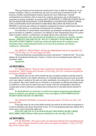 120
        *Hay que mostrar en los medios de comunicación cómo se debe de conducir en vez de
mostrar accidentes. Sobre la velocidad hay que tener en cuenta que al aumentarla de 80 – 90
km/hora, al doble, la posibilidad de matarse aumenta 64 veces. Habría que “enseñar”
continuamente al conductor sobre la manera de conducir, pues parece que la información se
concentra en mostrar accidentes. Se propone QUE SE DESTINE LA TERCERA PARTE DE LO
RECAUDADO POR SANCIONES A DAR PREMIOS A LOS BUENOS CONDUCTORES,
CON CANTIDADES SUSTANCIOSAS COMO DIEZ MILLONES DE PESETAS DE
PREMIO, lo que haría que millones de españoles condujeran de manera especial para entrar en
el sorteo de tales primas y se reducirían enormemente los accidentes.
        Las soluciones se vienen dando, mayormente, por graduados en Derecho, rama del saber
que se concentra en culpables y sanciones; sin embargo la rama Antropología Social en su parte
sobre el cambio cultural, o aculturación, nos puede aportar otras soluciones válidas.
        Más propuestas sobre esta obsesión de disminuir los accidentes por métodos sencillos,
baratos. ¿POR QUÉ SOLAMENTE SE MULTA Y POR QUÉ NO SE PREMIA A LOS
BUENOS CONDUCTORES? Es fácil que al hacerlo bajen mucho los accidentes, pues
estaríamos todos conduciendo para entrar en el sorteo de los premios a los buenos
conductores. ¡Elemental!

       236- SHIYI LI, “Manuel Mateos, 40 años de solidaridad por mejorar la seguridad vial”,
Cimbra, Nº 347, Pág. 16 a 19, Julio-Agosto del 2002.
       *Entrevista hecha por una periodista con motivo del premio “Cimbra de Oro”. Se revisan
algunas de las propuestas hechas por el autor y el motivo de su investigación para reducir los
accidentes viales.
       Agradecido.

AUDITORÍA:
        237- Manuel Mateos, “Hacia un mejor control de la velocidad actuando en las señales
informativas”, XXIV Semana de la Carretera, ACTAS, Pág. 329 a 333, Asociación Española de
la Carretera, Pamplona, 2002.
        *Se informa una vez más sobre el hecho de que el conductor pudiere controlar mejor la
velocidad del vehículo si las señales referentes a la velocidad máxima estuvieran más de acorde
con lo que capta el conductor, llevando un coche, atendiendo a la conducción y a las señales que
se le exponen. Hay cuatro señales que se comentan y se presentan sus dibujos para llegar mejor
al conductor, es decir que las capte mejor que la actual, todo ello sin dispendios adicionales,
excepto para la nueva señal que se propone para informar de la velocidad máxima durante la
noche.
        Es absolutamente necesario que se analicen las mejoras propuestas para informar
mejor al conductor, que además no requiere coste extra alguno. ESTAS PROPUESTAS
PUEDEN REDUCIR LOS ACCIDENTES.

        238- MANUEL MATEOS, “Como hacer descarrilar trenes”, El Diario de Ávila, 7 de
Enero del 2003.
        *Unos días antes de este escrito había emitido una emisora de televisión un programa en
el cual se detallaba como hacer descarrilar un tren. Al ver este programa pensé que alguien iba a
tomar nota y a hacer descarrilar algún tren.
        EFECTIVAMENTE EN LAS SEMANAS QUE SIGUIERON HUBO VARIOS
DESCARRILAMIENTOS por haber puesto obstáculos en las vías (Ref. 251/2/3).

AUDITORÍA:
       239- M: MATEOS, “¿Por qué no existe una señal para informar de la velocidad máxima
nocturna, visible solamente durante la noche, para evitar algunos accidentes”, Cimbra, Nº 350,
Pág. 40-42, Febrero 2003.
 